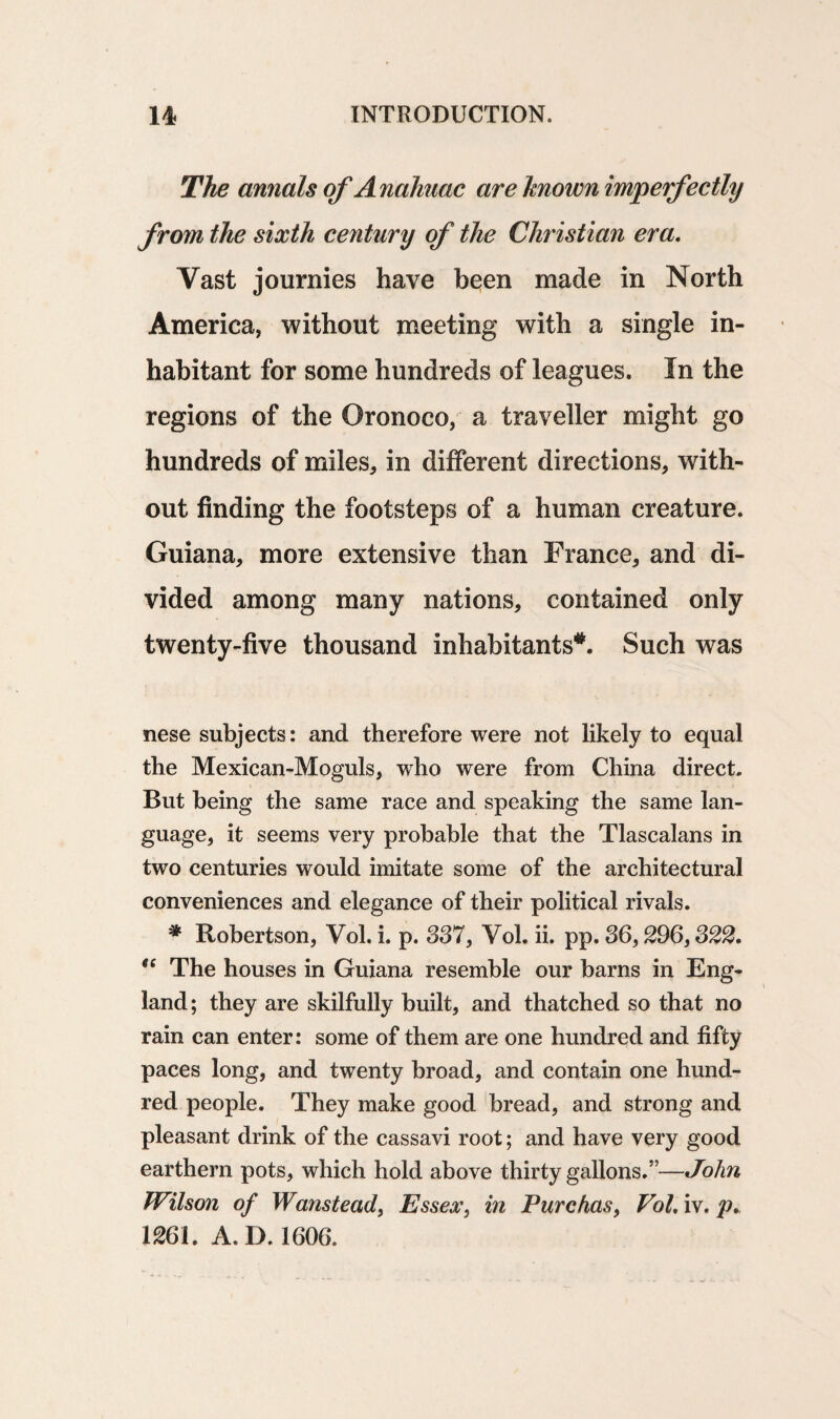 The annals of Anahuac are known imperfectly from the sixth century of the Christian era. Vast journies have been made in North America, without meeting with a single in¬ habitant for some hundreds of leagues. In the regions of the Oronoco, a traveller might go hundreds of miles, in different directions, with¬ out finding the footsteps of a human creature. Guiana, more extensive than France, and di¬ vided among many nations, contained only twenty-five thousand inhabitants*. Such was nese subjects: and therefore were not likely to equal the Mexican-Moguls, who were from China direct. But being the same race and speaking the same lan¬ guage, it seems very probable that the Tlascalans in two centuries would imitate some of the architectural conveniences and elegance of their political rivals. * Robertson, Vol. i. p. 337, Vol. ii. pp. 36,296,322. ee The houses in Guiana resemble our barns in Eng¬ land; they are skilfully built, and thatched so that no rain can enter: some of them are one hundred and fifty paces long, and twenty broad, and contain one hund¬ red people. They make good bread, and strong and pleasant drink of the cassavi root; and have very good earthern pots, which hold above thirty gallons.”—John Wilson of Wanstead, Essex, in Purchas, Vol. iv. p. 1261. A. D. 1606.