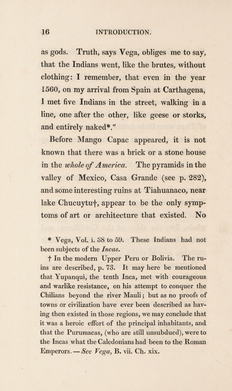 as gods. Truths says Vega, obliges me to say, that the Indians went, like the brutes, without clothing: I remember, that even in the year 1560, on my arrival from Spain at Carthagena, I met five Indians in the street, walking in a line, one after the other, like geese or storks, and entirely naked*.” Before Mango Capac appeared, it is not known that there was a brick or a stone house in the whole of America. The pyramids in the valley of Mexico, Casa Grande (see p. 282), and some interesting ruins at Tiahuanaco, near lake Chucuytuf, appear to be the only symp¬ toms of art or architecture that existed. No • Vega, Vol. i. 38 to 59. These Indians had not been subjects of the Incas. f In the modern Upper Peru or Bolivia. The ru¬ ins are described, p. 73. It may here be mentioned that Yupanqui, the tenth Inca, met with courageous and warlike resistance, on his attempt to conquer the Chilians beyond the river Mauli; but as no proofs of towns or civilization have ever been described as hav¬ ing then existed in those regions, we may conclude that it was a heroic effort of the principal inhabitants, and that the Purumacas, (who are still unsubdued), were to the Incas what the Caledonians had been to the Roman Emperors. — See Vega, B. vii. Ch. xix.