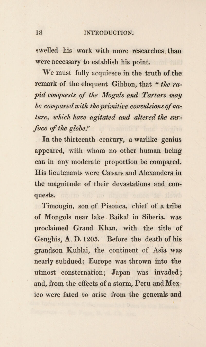 swelled his work with more researches than were necessary to establish his point. We must fully acquiesce in the truth of the remark of the eloquent Gibbon, that “ the ra¬ pid conquests of the Moguls and Tartars may he compared with the primitive convulsions of na¬ ture, which have agitated and altered the sur¬ face of the globeT In the thirteenth century, a warlike genius appeared, with whom no other human being can in any moderate proportion be compared. His lieutenants were Caesars and Alexanders in the magnitude of their devastations and con¬ quests. Timougin, son of Pisouca, chief of a tribe of Mongols near lake Baikal in Siberia, was proclaimed Grand Khan, with the title of Genghis, A. D. 1205. Before the death of his grandson Kublai, the continent of Asia was nearly subdued; Europe was thrown into the utmost consternation; Japan was invaded; and, from the effects of a storm, Peru and Mex¬ ico were fated to arise from the generals and