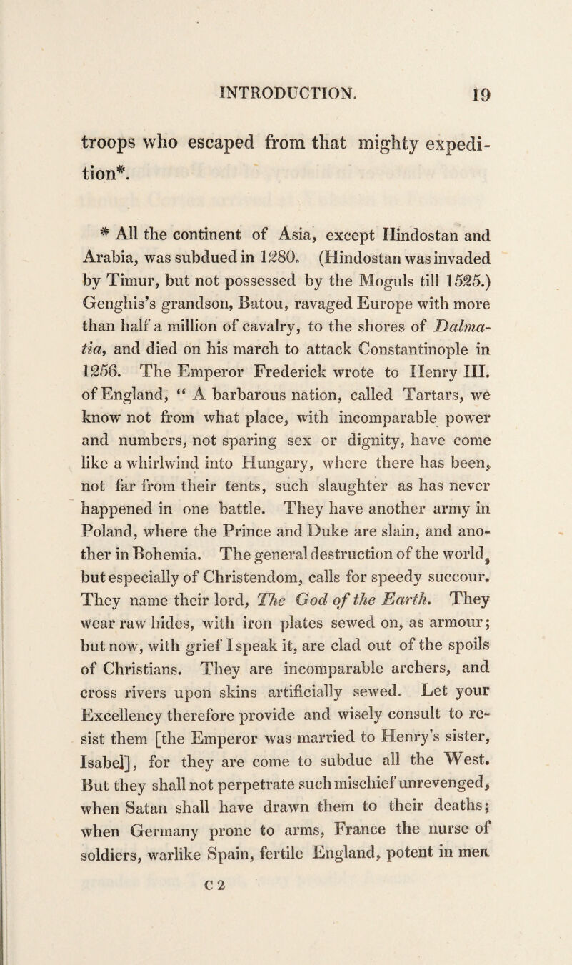 troops who escaped from that mighty expedi¬ tion*. * All the continent of Asia, except Hindostan and Arabia, was subdued in 1280* (Hindostan was invaded by Timur, but not possessed by the Moguls till 1525.) Genghis’s grandson, Batou, ravaged Europe with more than half a million of cavalry, to the shores of Dalma¬ tia, and died on his march to attack Constantinople in 1256. The Emperor Frederick wrote to Henry III. of England, “ A barbarous nation, called Tartars, we know not from what place, with incomparable power and numbers, not sparing sex or dignity, have come like a whirlwind into Hungary, where there has been* not far from their tents, such slaughter as has never happened in one battle. They have another army in Poland, where the Prince and Duke are slain, and ano¬ ther in Bohemia. The general destruction of the world9 but especially of Christendom, calls for speedy succour. They name their lord, The God of the Earth. They wear raw hides, with iron plates sewed on, as armour; but now, with grief I speak it, are clad out of the spoils of Christians. They are incomparable archers, and cross rivers upon skins artificially served. Let your Excellency therefore provide and wisely consult to re¬ sist them [the Emperor was married to Henry’s sister, Isabel], for they are come to subdue all the West. But they shall not perpetrate such mischief unrevenged, when Satan shall have drawn them to their deaths; when Germany prone to arms, France the nurse of soldiers, warlike Spain, fertile England, potent in men C 2