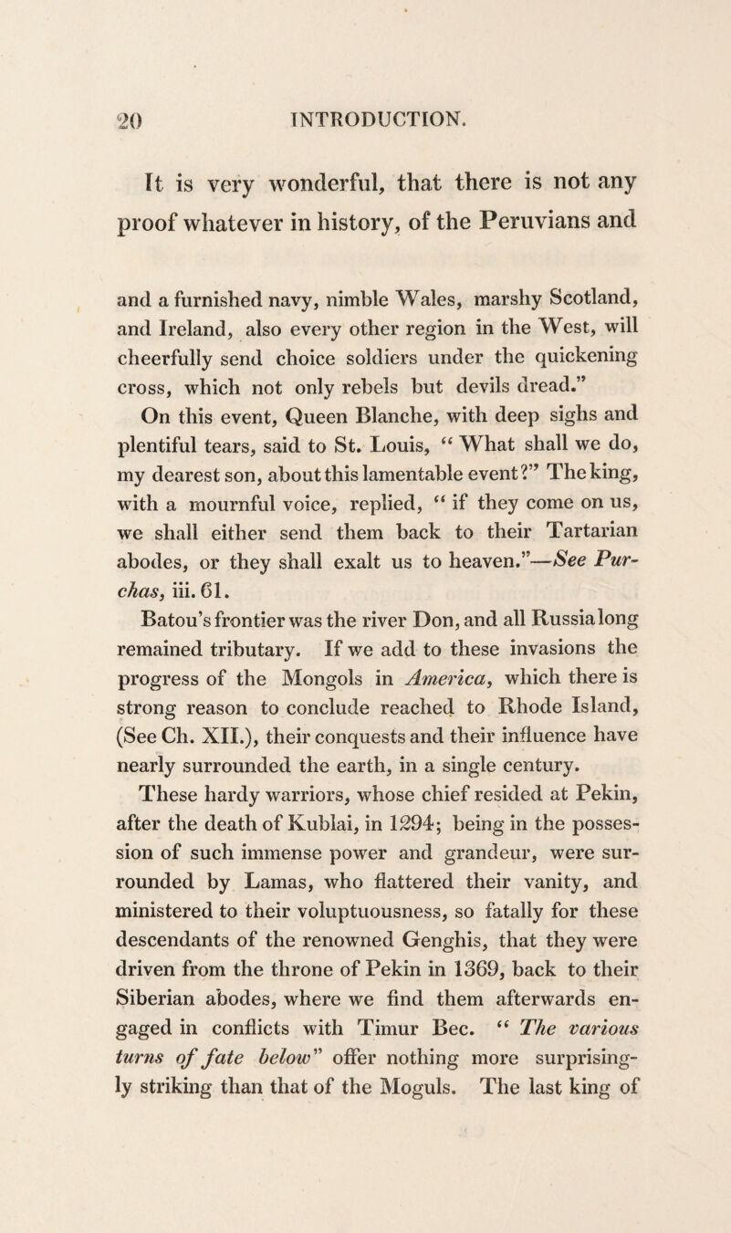 It is very wonderful, that there is not any proof whatever in history, of the Peruvians and and a furnished navy, nimble Wales, marshy Scotland, and Ireland, also every other region in the West, will cheerfully send choice soldiers under the quickening cross, which not only rebels but devils dread.” On this event, Queen Blanche, with deep sighs and plentiful tears, said to St. Louis, “ What shall we do, my dearest son, about this lamentable event?” The king, with a mournful voice, replied, “ if they come on us, we shall either send them back to their Tartarian abodes, or they shall exalt us to heaven.”—See Pur~ chas} iii. 61. Batou’s frontier was the river Don, and all Russialong remained tributary. If we add to these invasions the progress of the Mongols in America, which there is strong reason to conclude reached to Rhode Island, (See Ch. XII.), their conquests and their influence have nearly surrounded the earth, in a single century. These hardy warriors, whose chief resided at Pekin, after the death of Kublai, in 1294; being in the posses¬ sion of such immense power and grandeur, were sur¬ rounded by Lamas, who flattered their vanity, and ministered to their voluptuousness, so fatally for these descendants of the renowned Genghis, that they were driven from the throne of Pekin in 1369, back to their Siberian abodes, where we find them afterwards en¬ gaged in conflicts with Timur Bee. ft The various turns of fate below” offer nothing more surprising¬ ly striking than that of the Moguls. The last king of