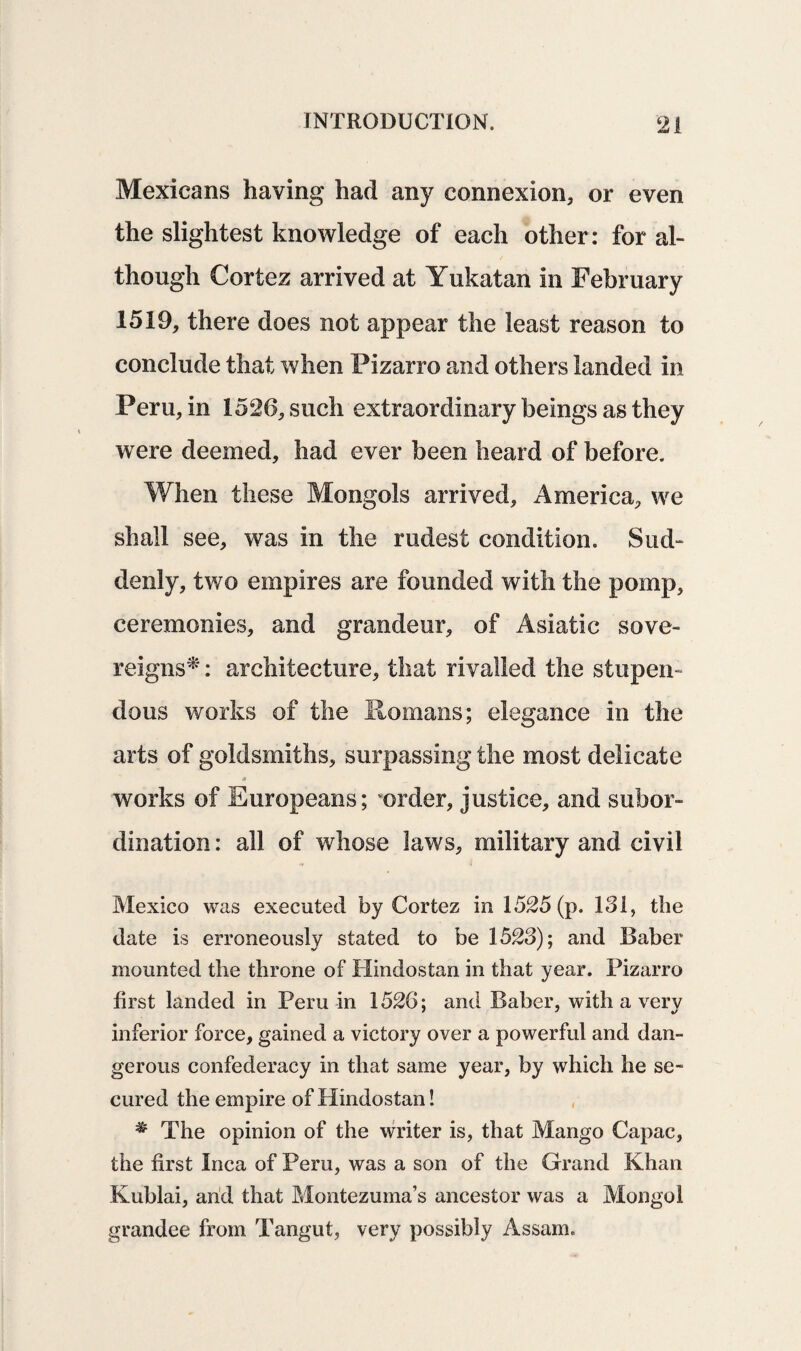 Mexicans having had any connexion, or even the slightest knowledge of each other: for al¬ though Cortez arrived at Yukatan in February 1519, there does not appear the least reason to conclude that when Fizarro and others landed in Peru, in 1526, such extraordinary beings as they w ere deemed, had ever been heard of before. When these Mongols arrived, America, we shall see, was in the rudest condition. Sud¬ denly, two empires are founded with the pomp, ceremonies, and grandeur, of Asiatic sove¬ reigns* : architecture, that rivalled the stupen¬ dous works of the Romans; elegance in the arts of goldsmiths, surpassing the most delicate a works of Europeans; order, justice, and subor¬ dination : all of whose laws, military and civil Mexico was executed by Cortez in 1525 (p. 131, the date is erroneously stated to be 1523); and Baber mounted the throne of Hindostan in that year. Pizarro first landed in Peru in 1526; and Baber, with a very inferior force, gained a victory over a powerful and dan¬ gerous confederacy in that same year, by which he se¬ cured the empire of Hindostan! * The opinion of the writer is, that Mango Capac, the first Inca of Peru, was a son of the Grand Khan Kublai, arid that Montezuma’s ancestor was a Mongol grandee from Tangut, very possibly Assam.