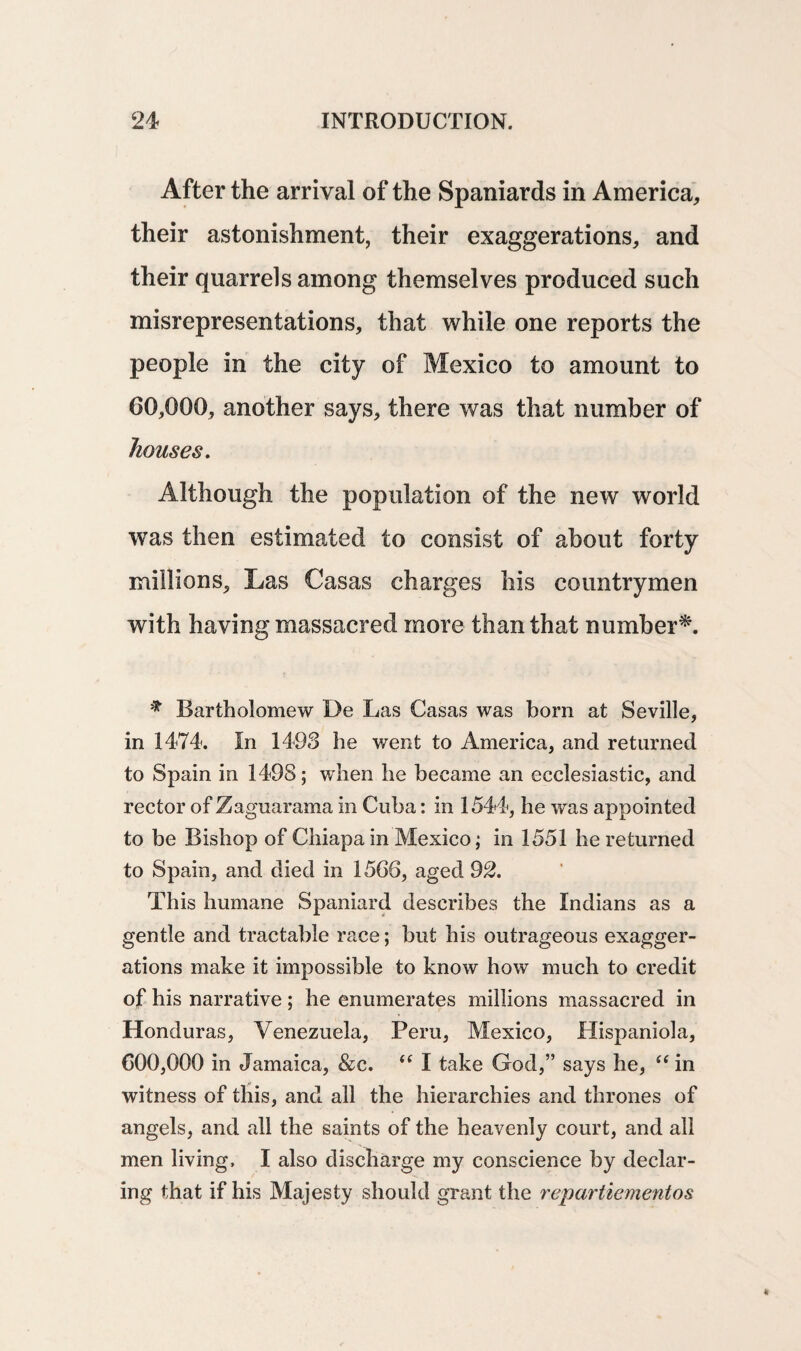 After the arrival of the Spaniards in America, their astonishment, their exaggerations, and their quarrels among themselves produced such misrepresentations, that while one reports the people in the city of Mexico to amount to 60,000, another says, there was that number of houses. Although the population of the new world was then estimated to consist of about forty millions. Las Casas charges his countrymen with having massacred more than that number*. * Bartholomew De Las Casas was born at Seville, in 1474. In 1498 he went to America, and returned to Spain in 1498; when he became an ecclesiastic, and rector of Zaguarama in Cuba: in 1544, he was appointed to be Bishop of Chiapa in Mexico; in 1551 he returned to Spain, and died in 1566, aged 92. This humane Spaniard describes the Indians as a gentle and tractable race; but his outrageous exagger¬ ations make it impossible to know how much to credit of his narrative ; he enumerates millions massacred in Honduras, Venezuela, Peru, Mexico, Hispaniola, 600,000 in Jamaica, &c. “ I take God,” says he, “ in witness of this, and all the hierarchies and thrones of angels, and all the saints of the heavenly court, and all men living, I also discharge my conscience by declar¬ ing that if his Majesty should grant the repartiementos