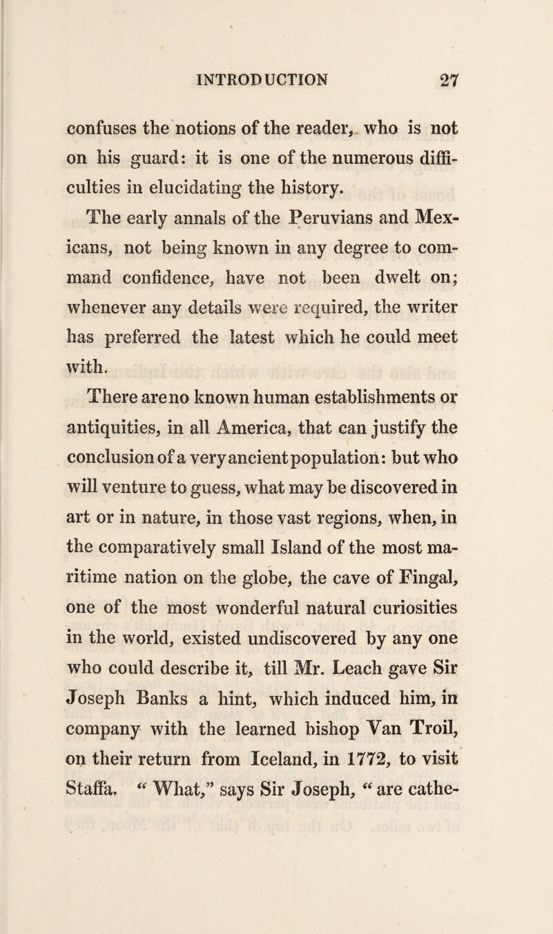 confuses the notions of the reader,, who is not on his guard: it is one of the numerous diffi¬ culties in elucidating the history. The early annals of the Peruvians and Mex¬ icans, not being known in any degree to com¬ mand confidence, have not been dwelt on; whenever any details were required, the writer has preferred the latest which he could meet with. There are no known human establishments or antiquities, in all America, that can justify the conclusion of a very ancient population: but who will venture to guess, what may be discovered in art or in nature, in those vast regions, when, in the comparatively small Island of the most ma¬ ritime nation on the globe, the cave of Fingal, one of the most wonderful natural curiosities in the world, existed undiscovered by any one who could describe it, till Mr. Leach gave Sir Joseph Banks a hint, which induced him, in company with the learned bishop Van Troil, % on their return from Iceland, in 1772, to visit Staffa. “ What,” says Sir Joseph, “ are cathe-