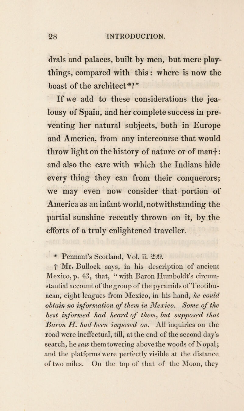 drals and palaces, built by men, but mere play¬ things, compared with this: where is now the boast of the architect*?” If we add to these considerations the jea¬ lousy of Spain, and her complete success in pre¬ venting her natural subjects, both in Europe and America, from any intercourse that would throw light on the history of nature or of manf: and also the care with which the Indians hide every thing they can from their conquerors; we may even now consider that portion of America as an infant world, notwithstanding the partial sunshine recently thrown on it, by the efforts of a truly enlightened traveller. * Pennant’s Scotland, Yol. ii. 299. f Mr. Bullock says, in his description of ancient Mexico, p. 43, that, (e with Baron Humboldt’s circum¬ stantial account of the group of the pyramids of Teotihu- acan, eight leagues from Mexico, in his hand, he could obtain no information of them in Mexico. Some of the best informed had heard of them, but supposed that Baron H. had been imposed on. All inquiries on the road were ineffectual, till, at the end of the second day’s search, he saw them towering above the woods of Nopal; and the platforms were perfectly visible at the distance of two miles. On the top of that of the Moon, they
