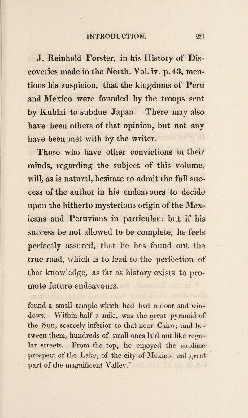 J. Reinhold Forster* in his History of Dis¬ coveries made in the North* Yol. iv. p. 43* men¬ tions his suspicion, that the kingdoms of Peru and Mexico were founded by the troops sent by Kublai to subdue Japan. There may also have been others of that opinion, but not any have been met with by the writer. Those who have other convictions in their minds* regarding the subject of this volume* will* as is natural* hesitate to admit the full suc¬ cess of the author in his endeavours to decide upon the hitherto mysterious origin of the Mex¬ icans and Peruvians in particular: but if his success be not allowed to be complete* he feels perfectly assured* that lie has found out the true road* which is to lead to the perfection of that knowledge* as far as history exists to pro¬ mote future endeavours. found a small temple which had had a door and win¬ dows. Within half a mile* was the great pyramid of the Sun, scarcely inferior to that near Cairo; and be¬ tween them, hundreds of small ones laid out like regu¬ lar streets. From the top, he enjoyed the sublime prospect of the Lake* of the city of Mexico, and great part of the magnificent Valley.”