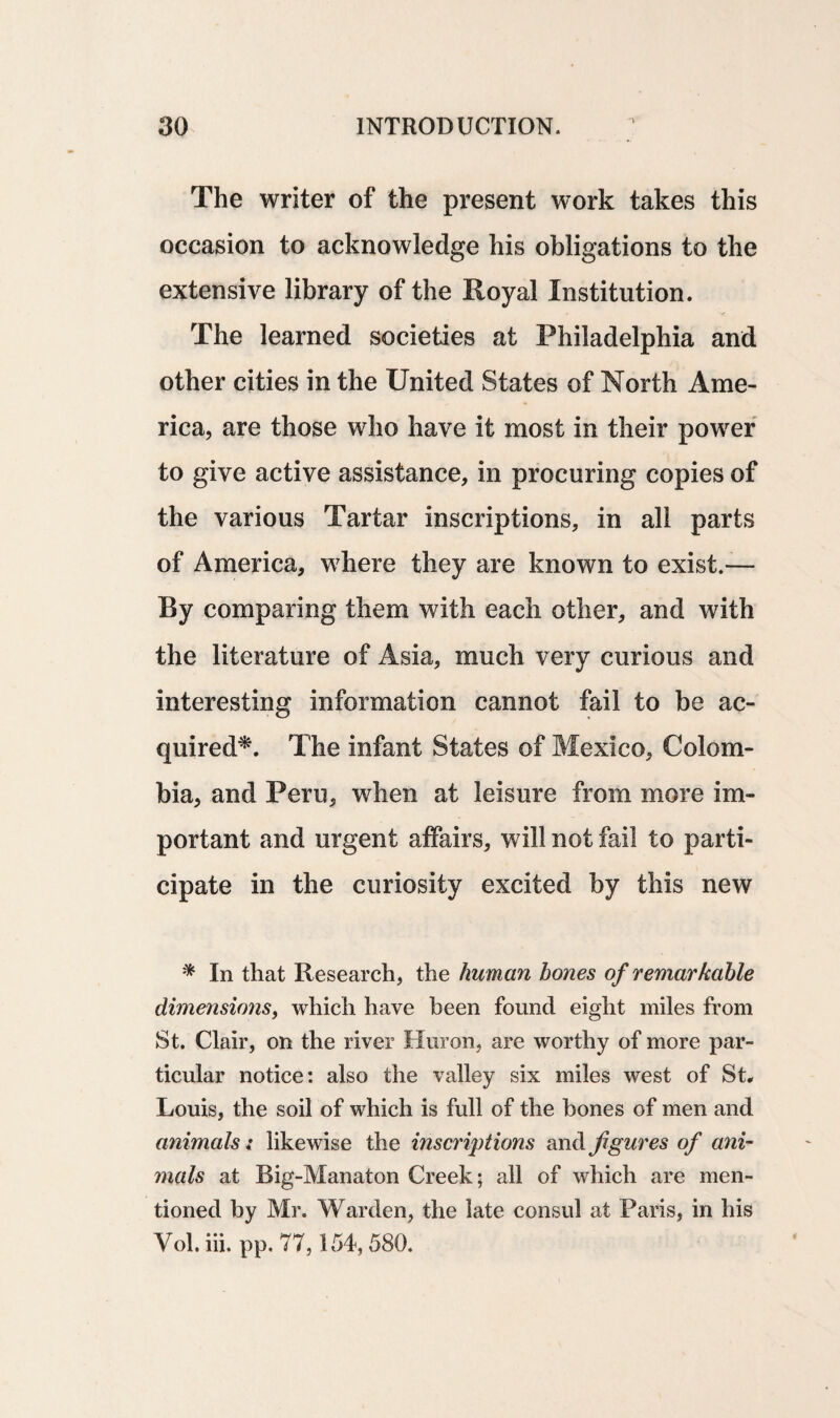 The writer of the present work takes this occasion to acknowledge his obligations to the extensive library of the Royal Institution. The learned societies at Philadelphia and other cities in the United States of North Ame¬ rica, are those who have it most in their power to give active assistance, in procuring copies of the various Tartar inscriptions, in all parts of America, where they are known to exist.— By comparing them with each other, and with the literature of Asia, much very curious and interesting information cannot fail to be ac¬ quired*. The infant States of Mexico, Colom¬ bia, and Peru, when at leisure from more im¬ portant and urgent affairs, will not fail to parti¬ cipate in the curiosity excited by this new * In that Research, the human hones of remarkable dimensions, which have been found eight miles from St. Clair, on the river Huron, are worthy of more par¬ ticular notice: also the valley six miles west of St. Louis, the soil of which is full of the bones of men and animals i likewise the inscriptions and figures of ani¬ mals at Big-Manaton Creek; all of which are men¬ tioned by Mr. Warden, the late consul at Paris, in his Vol. iii. pp. 77,154,580.