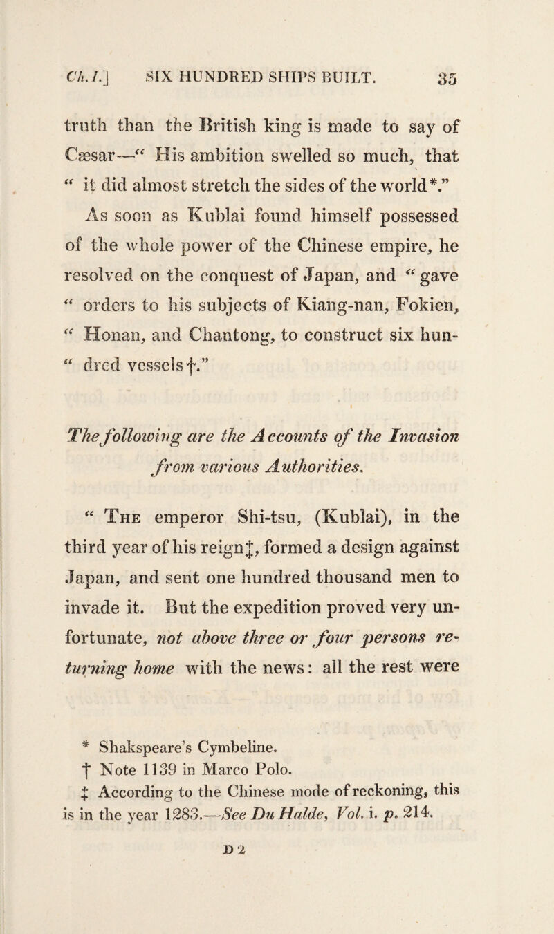truth than the British king is made to say of Csesar—“ His ambition swelled so much, that “ it did almost stretch the sides of the world*.” As soon as Kublai found himself possessed of the whole power of the Chinese empire, he resolved on the conquest of Japan, and “ gave “ orders to his subjects of Kiang-nan, Fokien, “ Honan, and Chantong, to construct six hun- “ dred vessels f.” i The following are the A ccounts of the Invasion from various Authorities. “ The emperor Shi-tsu, (Kublai), in the third year of his reign J, formed a design against Japan, and sent one hundred thousand men to invade it. But the expedition proved very un¬ fortunate, not above three or four persons re- turning home with the news: all the rest were * Shakspeare’s Cymbeline. j* Note 1139 in Marco Polo. J According to the Chinese mode of reckoning, this is in the year 1283.—See Du Halde, Vol. i. p> 214. JD 2