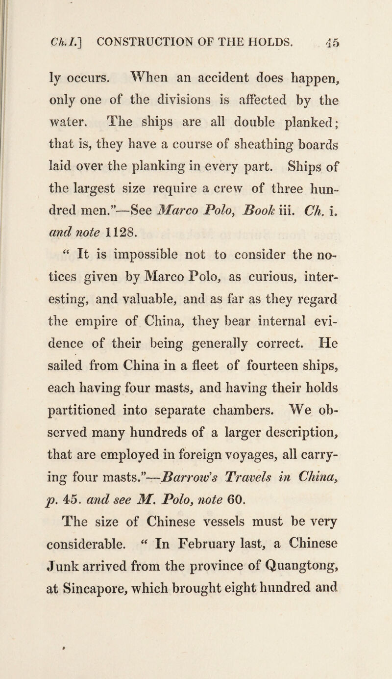 ly occurs. When an accident does happen* only one of the divisions is affected by the water. The ships are all double planked; that is, they have a course of sheathing boards laid over the planking in every part. Ships of the largest size require a crew of three hun¬ dred men.”—See Marco Polo, Book iii. Ch. L and note 1128. “ It is impossible not to consider the no¬ tices given by Marco Polo, as curious, inter¬ esting, and valuable, and as far as they regard the empire of China, they bear internal evi¬ dence of their being generally correct. He sailed from China in a fleet of fourteen ships, each having four masts, and having their holds partitioned into separate chambers. We ob¬ served many hundreds of a larger description, that are employed in foreign voyages, all carry¬ ing four masts.”—Barrow’s Travels in China, p. 45. and see M. Polo, note 60. The size of Chinese vessels must be very considerable. “ In February last, a Chinese Junk arrived from the province of Quangtong, at Sincapore, which brought eight hundred and