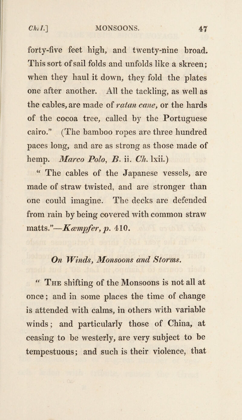 forty-five feet high, and twenty-nine broad* This sort of sail folds and unfolds like a skreen; when they haul it down, they fold the plates one after another. All the tackling, as well as the cables, are made of redan cane, or the hards of the cocoa tree, called by the Portuguese cairo.” (The bamboo ropes are three hundred paces long, and are as strong as those made of hemp. Marco Polo, 5. ii. Ch. Ixii.) if “ The cables of the Japanese vessels, are made of straw twisted, and are stronger than one could imagine. The decks are defended from rain by being covered with common straw matts.”—Kcempfer, p. 410. On Winds, Monsoons and Storms. “ The shifting of the Monsoons is not all at once; and in some places the time of change is attended with calms, in others with variable winds; and particularly those of China, at ceasing to be westerly, are very subject to be tempestuous; and such is their violence, that