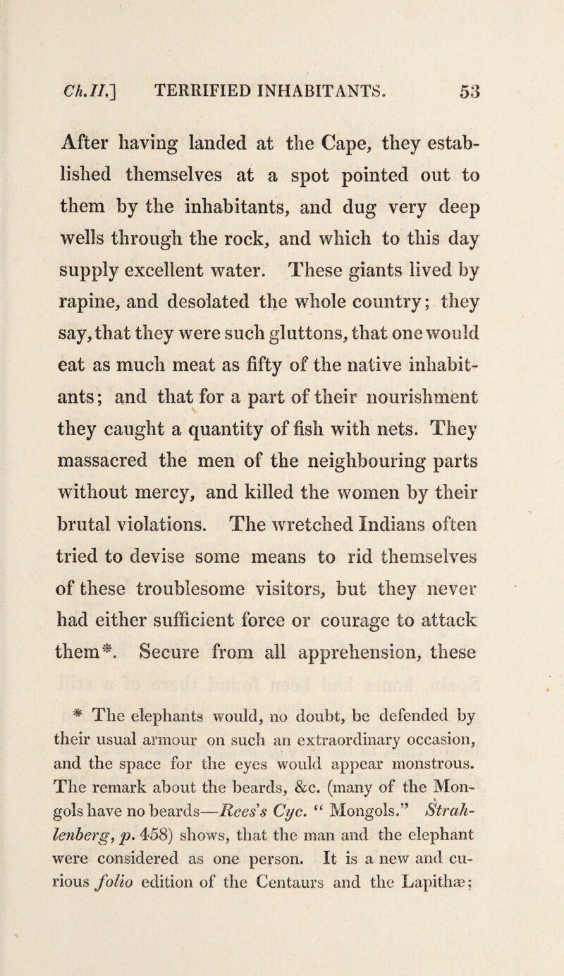 ( Ch.II,~\ TERRIFIED INHABITANTS. 53 After having landed at the Cape, they estab¬ lished themselves at a spot pointed out to them by the inhabitants, and dug very deep wells through the rock, and which to this day supply excellent water. These giants lived by rapine, and desolated the whole country; they say, that they were such gluttons, that one would eat as much meat as fifty of the native inhabit¬ ants; and that for a part of their nourishment they caught a quantity of fish with nets. They massacred the men of the neighbouring parts without mercy, and killed the women by their brutal violations. The wretched Indians often tried to devise some means to rid themselves of these troublesome visitors, but they never had either sufficient force or courage to attack them*. Secure from all apprehension, these * The elephants would, no doubt, be defended by their usual armour on such an extraordinary occasion, and the space for the eyes would appear monstrous. The remark about the beards, &c. (many of the Mon- gols have no beards—Reess Cyc. “ Mongols.” Strah- lenberg, p. 458) shows, that the man and the elephant were considered as one person. It is a new and cu¬ rious folio edition of the Centaurs and the Lapithse;