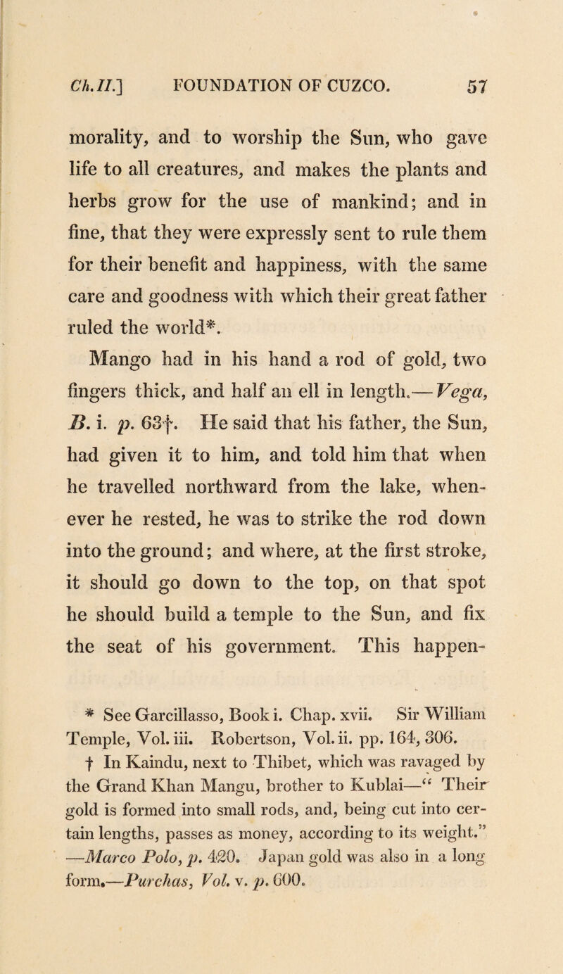 morality, and to worship the Sun, who gave life to all creatures, and makes the plants and herbs grow for the use of mankind; and in line, that they were expressly sent to rule them for their benefit and happiness, with the same care and goodness with which their great father ruled the world*. Mango had in his hand a rod of gold, two fingers thick, and half an ell in length.— Vega, B. i. p. 63f. He said that his father, the Sun, had given it to him, and told him that when he travelled northward from the lake, when¬ ever he rested, he was to strike the rod down into the ground; and where, at the first stroke, it should go down to the top, on that spot he should build a temple to the Sun, and fix the seat of his government This happen- * See Garcillasso, Book i. Chap. xvii. Sir William Temple, Yol. iii. Robertson, Vol.ii. pp. 164, 806. 4 In Kaindu, next to Thibet, which was ravaged by the Grand Khan Mangu, brother to Kublai—“ Their gold is formed into small rods, and, being cut into cer¬ tain lengths, passes as money, according to its weight.” —Marco Polo, p. 420. Japan gold was also in a long form,—Purchas, Vol. v. p. 600.