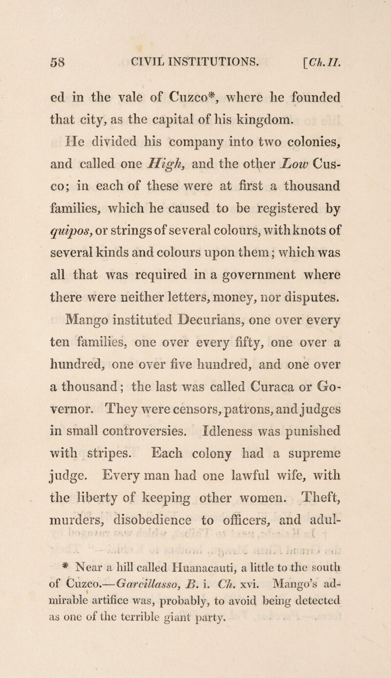 ed in the vale of Cuzco*, where he founded that city, as the capital of his kingdom. He divided his company into two colonies, and called one High, and the other Low Cus¬ co; in each of these were at first a thousand families, which he caused to be registered by quipos, or strings of several colours, with knots of several kinds and colours upon them; which was all that was required in a government where there were neither letters, money, nor disputes. Mango instituted Becurians, one over every ten families, one over every fifty, one over a hundred, one over five hundred, and one over a thousand; the last was called Curaca or Go¬ vernor. They were censors, patrons, and judges in small controversies. Idleness was punished with stripes. Each colony had a supreme judge. Every man had one lawful wife, with the liberty of keeping other women. Theft, murders, disobedience to officers, and adul- r.w rU./ ' T* 11 ( ' - ■■■*■'- - i /•> .*►*»< ** ‘■ Sit •'»/r > Ik * Near a hill called Huanacauti, a little to the south of Cuzco.—-Garcillasso, B. i. Ch. xvi. Mango’s ad¬ mirable artifice was, probably, to avoid being detected as one of the terrible giant party.