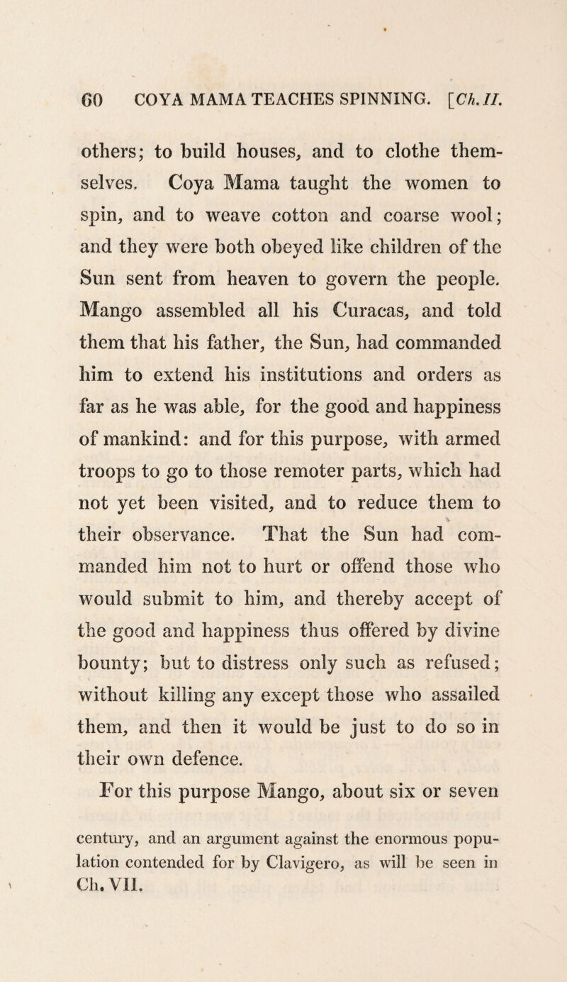 others; to build houses, and to clothe them¬ selves, Coya Mama taught the women to spin, and to weave cotton and coarse wool; and they were both obeyed like children of the Sun sent from heaven to govern the people. Mango assembled all his Curacas, and told them that his father, the Sun, had commanded him to extend his institutions and orders as far as he was able, for the good and happiness of mankind: and for this purpose, with armed troops to go to those remoter parts, which had not yet been visited, and to reduce them to their observance. That the Sun had com¬ manded him not to hurt or offend those who would submit to him, and thereby accept of the good and happiness thus offered by divine bounty; but to distress only such as refused; without killing any except those who assailed them, and then if would be just to do so in their own defence. For this purpose Mango, about six or seven century, and an argument against the enormous popu¬ lation contended for by Clavigero, as will be seen in Ch. VII.