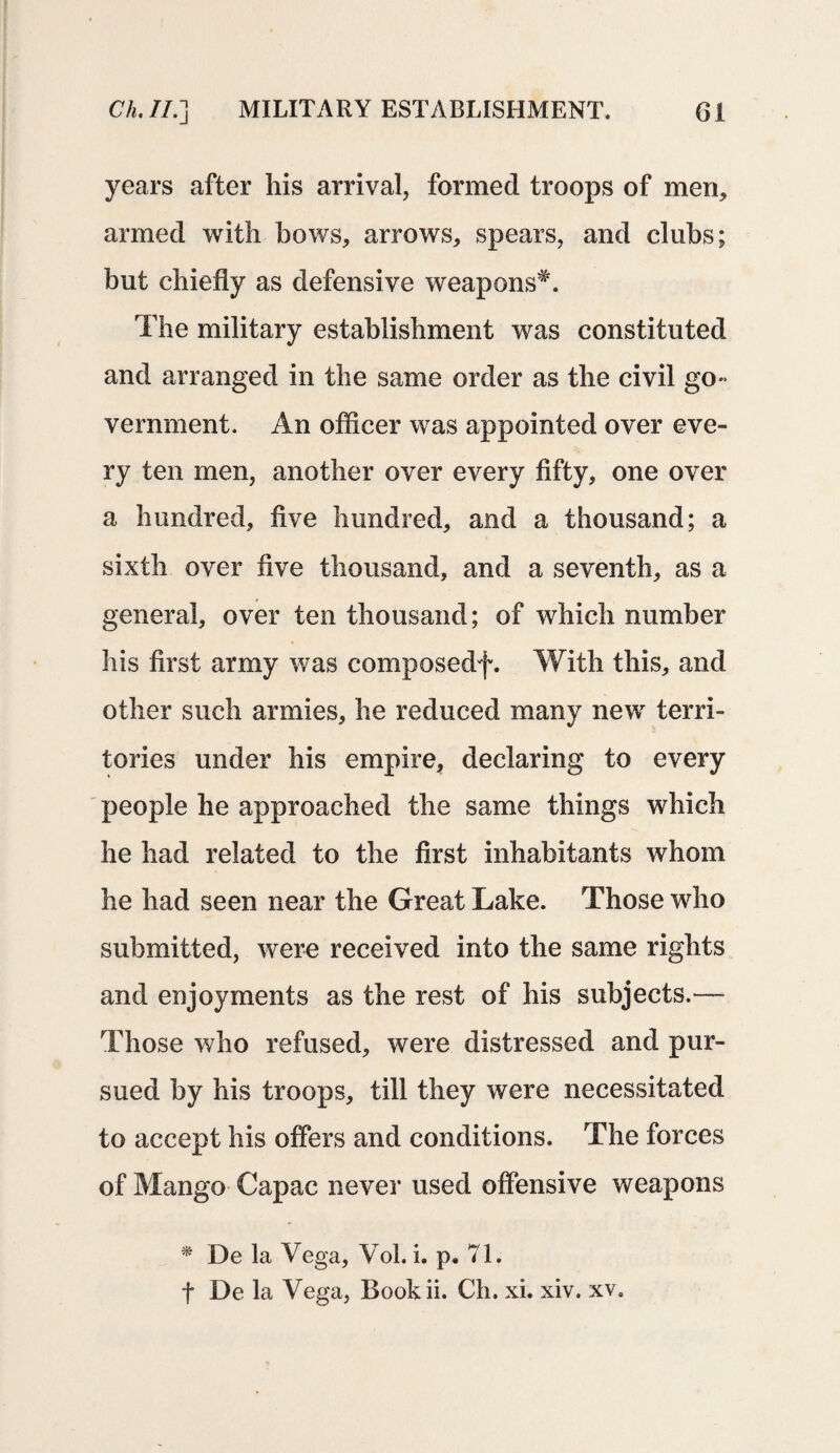 years after his arrival, formed troops of men, armed with bows, arrows, spears, and clubs; but chiefly as defensive weapons*. The military establishment was constituted and arranged in the same order as the civil go¬ vernment. An officer was appointed over eve¬ ry ten men, another over every fifty, one over a hundred, five hundred, and a thousand; a sixth over five thousand, and a seventh, as a general, over ten thousand; of which number his first army was composedf. With this, and other such armies, he reduced many new terri¬ tories under his empire, declaring to every people he approached the same things which he had related to the first inhabitants whom he had seen near the Great Lake. Those who submitted, were received into the same rights and enjoyments as the rest of his subjects.— Those who refused, were distressed and pur¬ sued by his troops, till they were necessitated to accept his offers and conditions. The forces of Mango Capac never used offensive weapons * De la Vega, Vol. h p. 71. f De la Vega, Bookii. Ch. xi. xiv. xv.