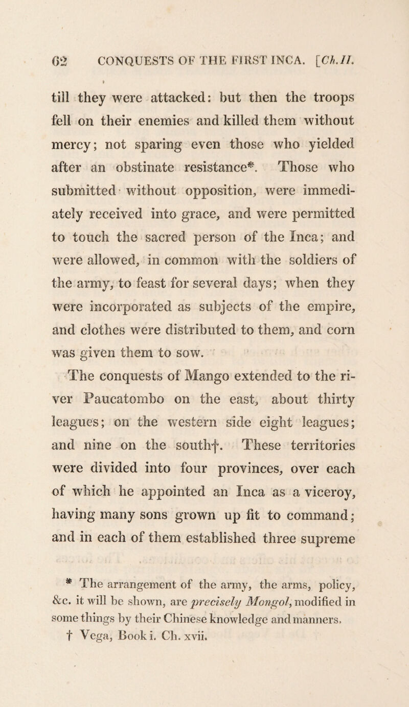 till they were attacked: but then the troops fell on their enemies and killed them without mercy; not sparing even those who yielded after an obstinate resistance^. Those who submitted - without opposition, were immedi¬ ately received into grace, and were permitted to touch the sacred person of the Inca; and were allowed, in common with the soldiers of the army, to feast for several days; when they were incorporated as subjects of the empire, and clothes were distributed to them, and corn was given them to sow. The conquests of Mango extended to the ri¬ ver Paucatombo on the east, about thirty leagues; on the western side eight leagues; and nine on the southf. These territories were divided into four provinces, over each of which he appointed an Inca as a viceroy, having many sons grown up lit to command; and in each of them established three supreme * The arrangement of the army, the arms, policy, &c. it will be shown, are 'precisely Mongol, modified in some things by their Chinese knowledge and manners, t Vega, Booki. Ch. xvii.