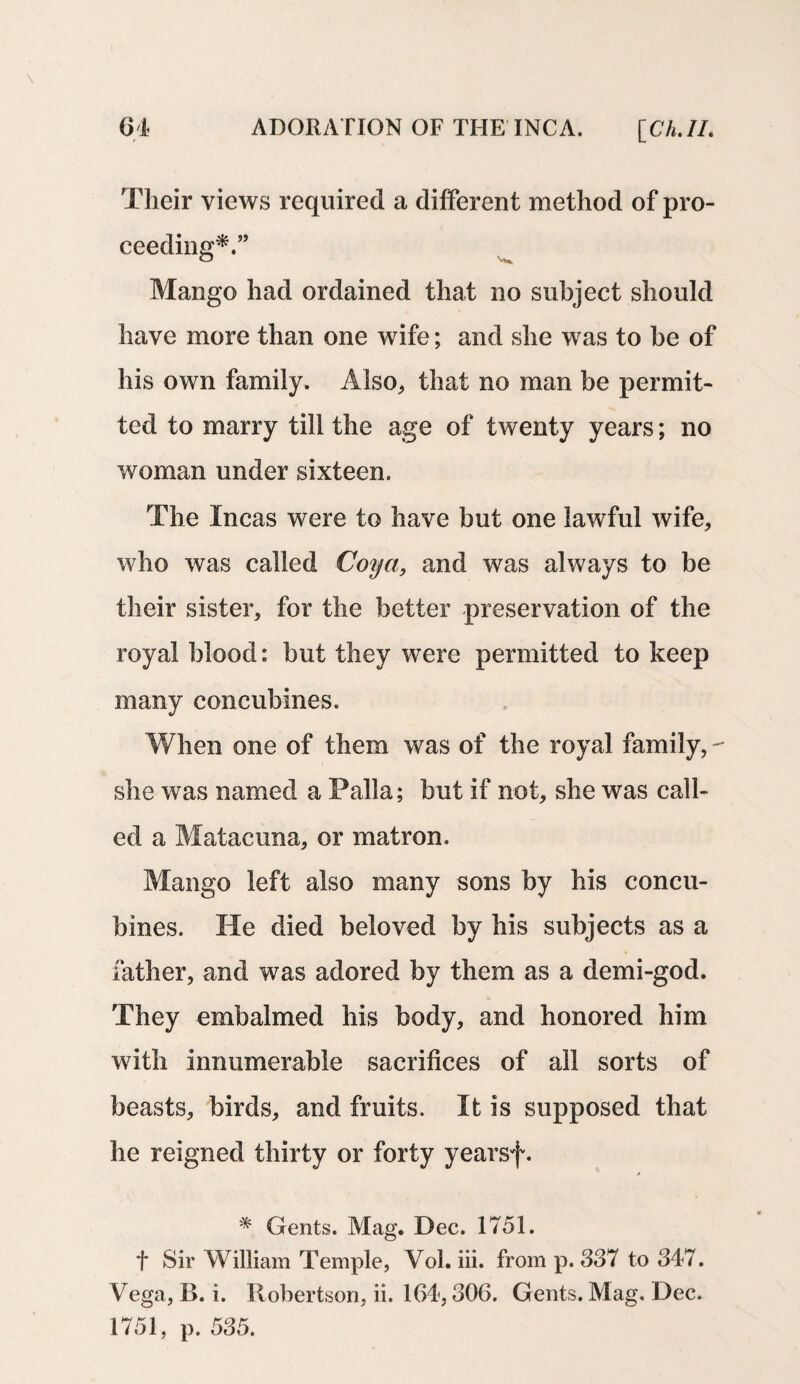 Their views required a different method of pro¬ ceeding*.” Mango had ordained that no subject should have more than one wife; and she was to be of his own family. Also, that no man be permit¬ ted to marry till the age of twenty years; no woman under sixteen. The Incas were to have but one lawful wife, who was called Coya, and was always to be their sister, for the better preservation of the royal blood: but they were permitted to keep many concubines. When one of them was of the royal family, - she was named a Palla; but if not, she was call¬ ed a Matacuna, or matron. Mango left also many sons by his concu¬ bines. He died beloved by his subjects as a father, and was adored by them as a demi-god. They embalmed his body, and honored him with innumerable sacrifices of ail sorts of beasts, birds, and fruits. It is supposed that he reigned thirty or forty yearsf. * Gents. Mag. Dec. 1751. f Sir William Temple, Yol. iii. from p. 337 to 347. Vega, B. i. Robertson, ii. 164,306. Gents. Mag. Dec. 1751, p. 535.