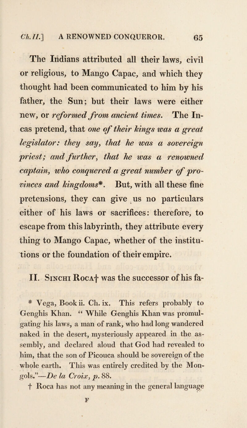 The Indians attributed all their laws, civil or religious, to Mango Capac, and which they thought had been communicated to him by his father, the Sun; but their laws were either new, or reformed from ancient times. The In¬ cas pretend, that one of their kings was a great legislator: they say, that he was a sovereign priest; and further, that he was a renowned captain, who conquered a great number of pro¬ vinces and kingdoms*. But, with all these fine pretensions, they can give us no particulars either of his laws or sacrifices: therefore, to escape from this labyrinth, they attribute every thing to Mango Capac, whether of the institu¬ tions or the foundation of their empire. II. Sinchi RocAf was the successor of his fa- * Vega, Book ii. Ch. ix. This refers probably to Genghis Khan. “ While Genghis Khan was promul¬ gating his laws, a man of rank, who had long wandered naked in the desert, mysteriously appeared in the as¬ sembly, and declared aloud that God had revealed to him, that the son of Picouca should be sovereign of the whole earth. This was entirely credited by the Mon¬ gols.”—De la Croix, p. 88. f Roca has not any meaning in the general language F