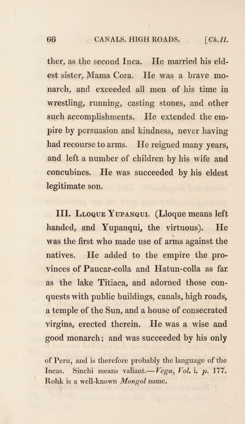 ther, as the second Inca. He married his eld¬ est sister, Mama Cora. He was a brave mo¬ narch, and exceeded all men of his time in wrestling, running, casting stones, and other such accomplishments. He extended the em¬ pire by persuasion and kindness, never having had recourse to arms. He reigned many years, and left a number of children by his wife and concubines. He was succeeded by his eldest legitimate son. III. Lloque Yupanqui. (Lloque means left handed, and Yupanqui, the virtuous). He was the first who made use of arms against the natives. He added to the empire the pro¬ vinces of Paucar-colla and Hatun-colla as far as the lake Titiaca, and adorned those con¬ quests with public buildings, canals, high roads, a temple of the Sun, and a house of consecrated virgins, erected therein. He was a wise and good monarch; and was succeeded by his only of Peru, and is therefore probably the language of the Incas. Sinchi means valiant.— Vega, Vol. i. p. 177. Rohk is a well-known Mongol name.