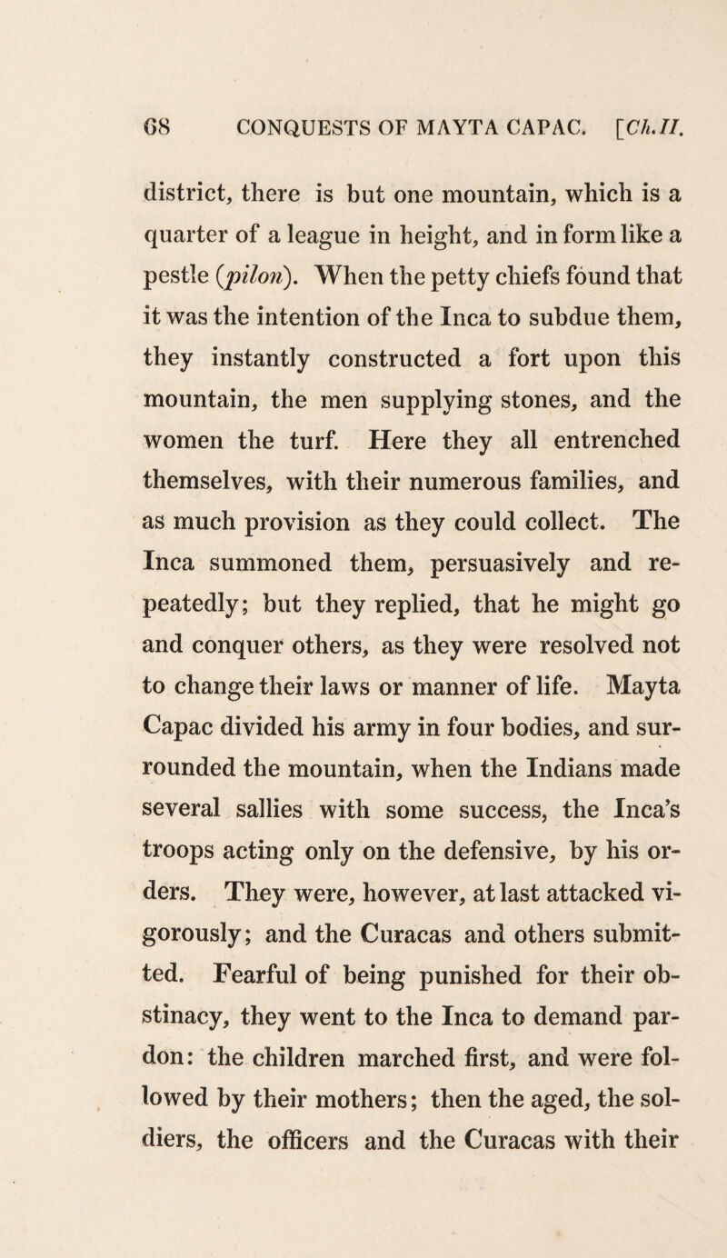 6 8 CONQUESTS OF MAYTA CAP AC. [Ch.II. district, there is but one mountain, which is a quarter of a league in height, and in form like a pestle (pilon). When the petty chiefs found that it was the intention of the Inca to subdue them, they instantly constructed a fort upon this mountain, the men supplying stones, and the women the turf. Here they all entrenched themselves, with their numerous families, and as much provision as they could collect. The Inca summoned them, persuasively and re¬ peatedly; but they replied, that he might go and conquer others, as they were resolved not to change their laws or manner of life. Mayta Capac divided his army in four bodies, and sur¬ rounded the mountain, when the Indians made several sallies with some success, the Inca’s troops acting only on the defensive, by his or¬ ders. They were, however, at last attacked vi¬ gorously; and the Curacas and others submit¬ ted. Fearful of being punished for their ob¬ stinacy, they went to the Inca to demand par¬ don: the children marched first, and were fol¬ lowed by their mothers; then the aged, the sol¬ diers, the officers and the Curacas with their