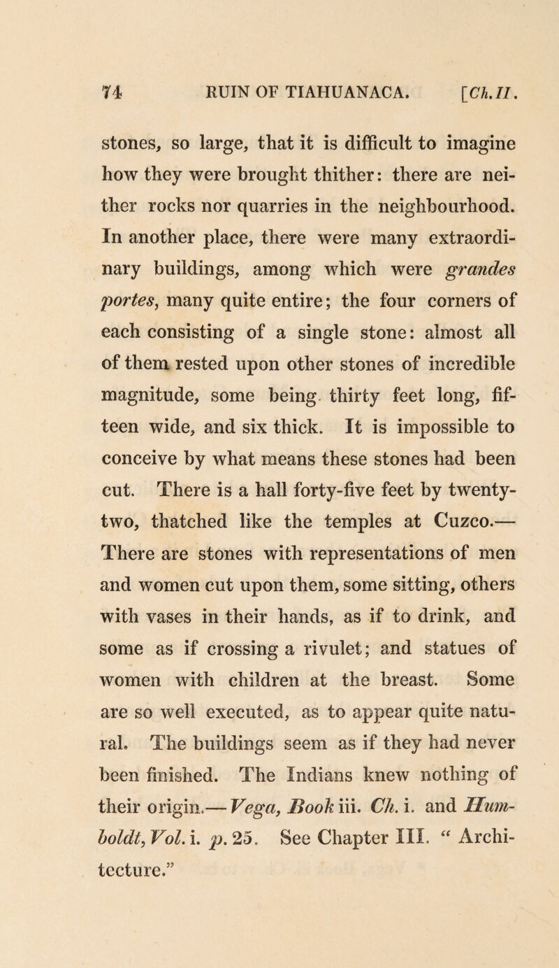 stones, so large, that it is difficult to imagine how they were brought thither: there are nei¬ ther rocks nor quarries in the neighbourhood. In another place, there were many extraordi¬ nary buildings, among which were grandes portes, many quite entire; the four corners of each consisting of a single stone: almost all of them rested upon other stones of incredible magnitude, some being thirty feet long, fif¬ teen wide, and six thick. It is impossible to conceive by what means these stones had been cut. There is a hall forty-five feet by twenty- two, thatched like the temples at Cuzco.— There are stones with representations of men and women cut upon them, some sitting, others with vases in their hands, as if to drink, and some as if crossing a rivulet; and statues of women with children at the breast. Some are so well executed, as to appear quite natu¬ ral, The buildings seem as if they had never been finished. The Indians knew nothing of their origin.— Vega, Hook iii. Ch. i. and Hum¬ boldt, Vol. i. p. 25. See Chapter III. “ Archi¬ tecture.”