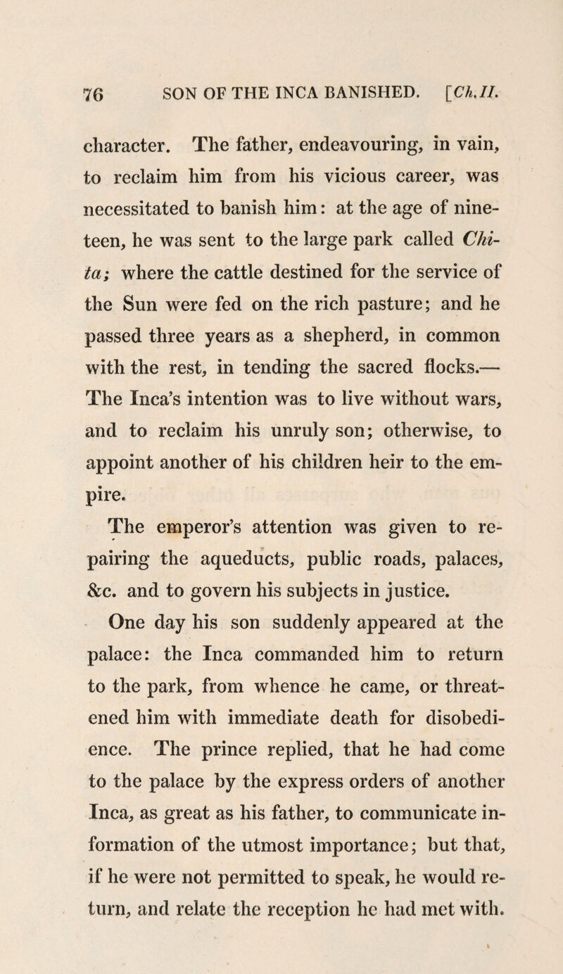 character. The father, endeavouring, in vain, to reclaim him from his vicious career, was necessitated to banish him: at the age of nine¬ teen, he was sent to the large park called Chi¬ ta; where the cattle destined for the service of the Sun were fed on the rich pasture; and he passed three years as a shepherd, in common with the rest, in tending the sacred flocks.— The Inca’s intention was to live without wars, and to reclaim his unruly son; otherwise, to appoint another of his children heir to the em¬ pire. The emperor’s attention was given to re¬ pairing the aqueducts, public roads, palaces, &c. and to govern his subjects in justice. One day his son suddenly appeared at the palace: the Inca commanded him to return to the park, from whence he came, or threat¬ ened him with immediate death for disobedi¬ ence. The prince replied, that he had come to the palace by the express orders of another Inca, as great as his father, to communicate in¬ formation of the utmost importance; but that, if he were not permitted to speak, he would re¬ turn, and relate the reception he had met with.