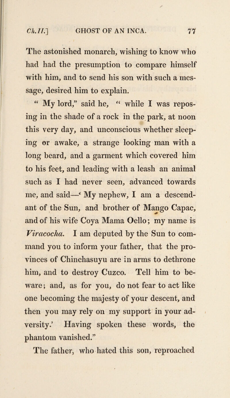 The astonished monarch, wishing to know who had had the presumption to compare himself with him, and to send his son with such a mes¬ sage, desired him to explain. “ My lord,” said he, “ while I was repos¬ ing in the shade of a rock in the park, at noon this very day, and unconscious whether sleep¬ ing or awake, a strange looking man with a long beard, and a garment which covered him to his feet, and leading with a leash an animal such as I had never seen, advanced towards me, and said—‘ My nephew, I am a descend¬ ant of the Sun, and brother of Mango Capac, and of his wife Coya Mama Oello; my name is Viracocha. I am deputed by the Sun to com¬ mand you to inform your father, that the pro¬ vinces of Chinchasuyu are in arms to dethrone him, and to destroy Cuzco. Tell him to be¬ ware ; and, as for you, do not fear to act like one becoming the majesty of your descent, and then you may rely on my support in your ad¬ versity.’ Having spoken these words, the phantom vanished.” The father, who hated this son, reproached