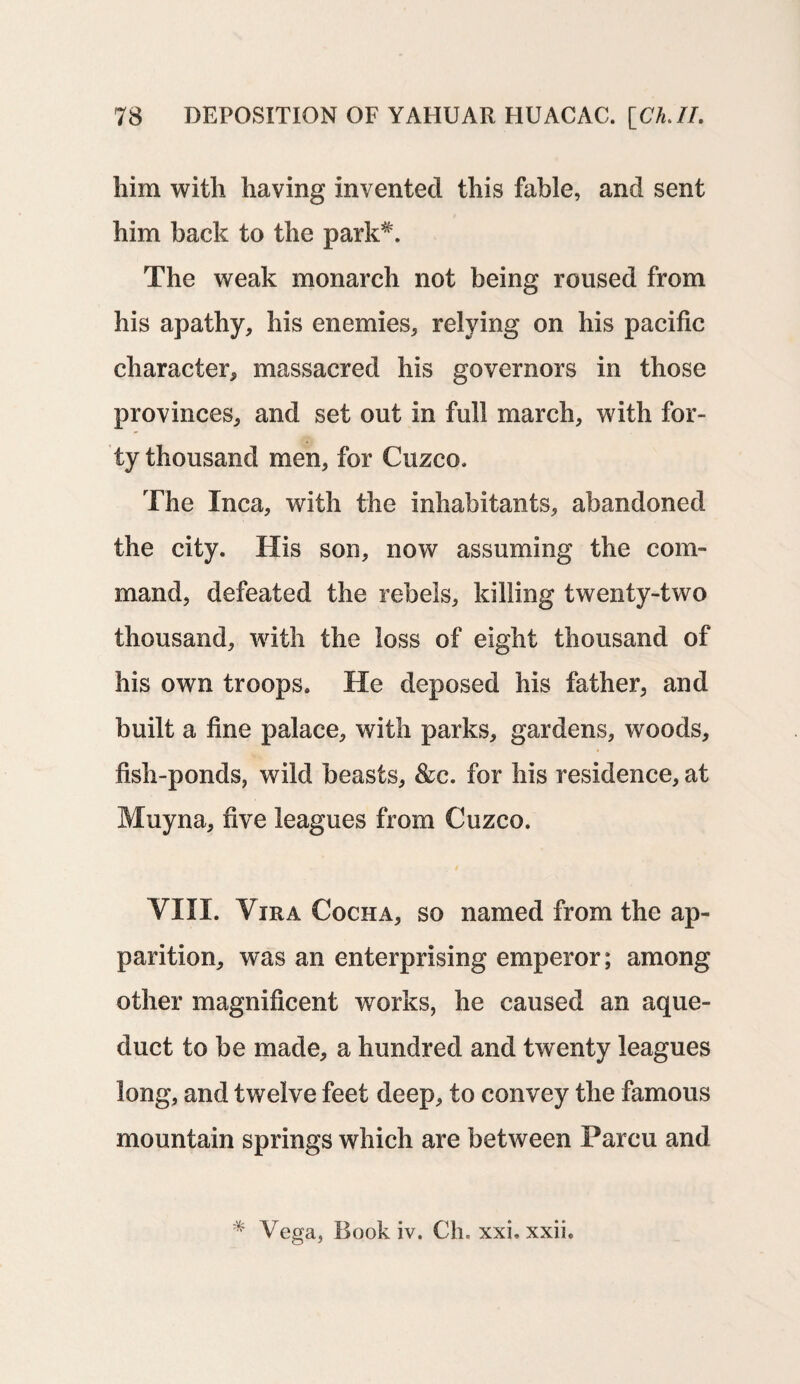 him with having invented this fable, and sent him back to the park*. The weak monarch not being roused from his apathy, his enemies, relying on his pacific character, massacred his governors in those provinces, and set out in full march, with for¬ ty thousand men, for Cuzco. The Inca, with the inhabitants, abandoned the city. His son, now assuming the com¬ mand, defeated the rebels, killing twenty-two thousand, with the loss of eight thousand of his own troops. He deposed his father, and built a fine palace, with parks, gardens, woods, fish-ponds, wild beasts, &c. for his residence, at Muyna, five leagues from Cuzco. VIII. Vira Cocha, so named from the ap¬ parition, was an enterprising emperor; among other magnificent works, he caused an aque¬ duct to be made, a hundred and twenty leagues long, and twelve feet deep, to convey the famous mountain springs which are between Parcu and