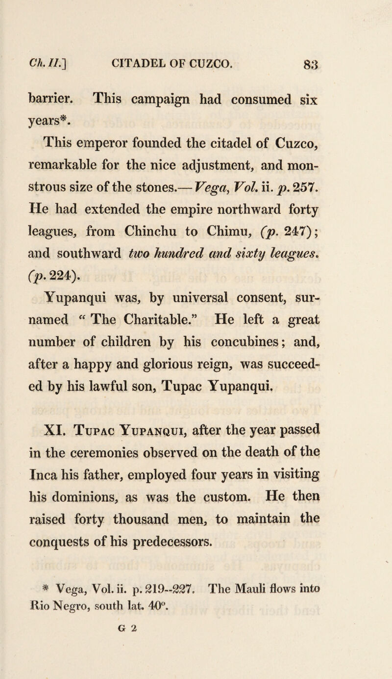 barrier. This campaign had consumed six years*. This emperor founded the citadel of Cuzco, remarkable for the nice adjustment, and mon¬ strous size of the stones.— Vega, Vol. ii. p. 257. He had extended the empire northward forty leagues, from Chinchu to Chimu, (p. 247); and southward two hundred and sixty leagues. (p. 224). Yupanqui was, by universal consent, sur- named “ The Charitable.” He left a great number of children by his concubines; and, after a happy and glorious reign, was succeed¬ ed by his lawful son, Tupac Yupanqui. XI. Tupac Yupanqui, after the year passed in the ceremonies observed on the death of the Inca his father, employed four years in visiting his dominions, as was the custom. He then raised forty thousand men, to maintain the conquests of his predecessors. * Vega, Vol. ii. p. 219—227. The Mauli flows into Rio Negro, south lat. 40°. G 2