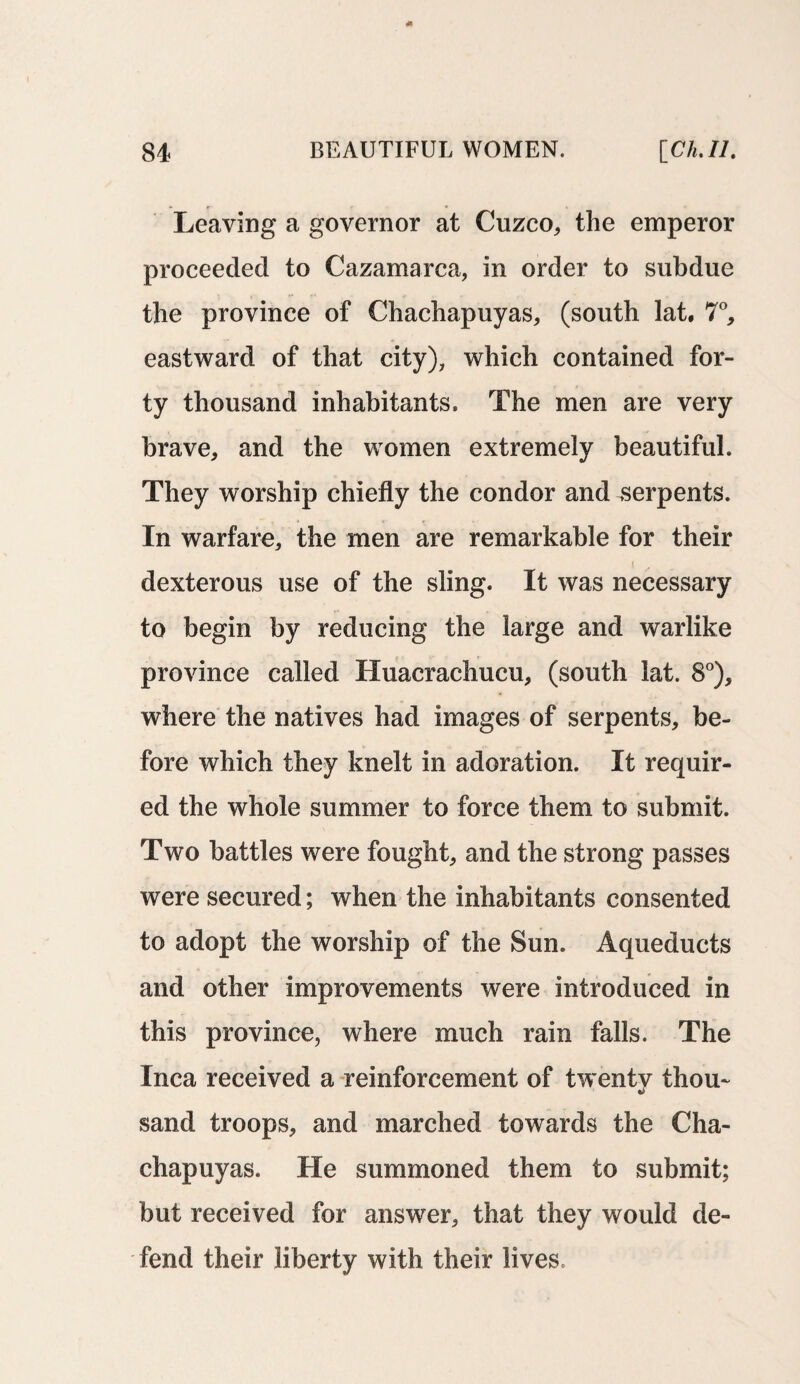 Leaving a governor at Cuzco, the emperor proceeded to Cazamarca, in order to subdue the province of Chachapuyas, (south lat, 7°, eastward of that city), which contained for¬ ty thousand inhabitants. The men are very brave, and the women extremely beautiful. They worship chiefly the condor and serpents. In warfare, the men are remarkable for their dexterous use of the sling. It was necessary to begin by reducing the large and warlike province called Huacrachucu, (south lat. 8°), where the natives had images of serpents, be¬ fore which they knelt in adoration. It requir¬ ed the whole summer to force them to submit. Two battles were fought, and the strong passes were secured; when the inhabitants consented to adopt the worship of the Sun. Aqueducts and other improvements were introduced in this province, where much rain falls. The Inca received a reinforcement of twenty thou¬ sand troops, and marched towards the Cha- chapuyas. He summoned them to submit; but received for answer, that they would de¬ fend their liberty with their lives.