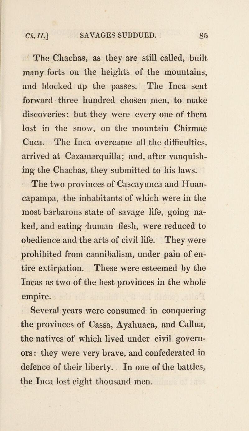 The Chachas, as they are still called, built many forts on the heights of the mountains, and blocked up the passes. The Inca sent forward three hundred chosen men, to make discoveries; but they were every one of them lost in the snow, on the mountain Chirmac Cuca. The Inca overcame all the difficulties, arrived at Cazamarquilla; and, after vanquish¬ ing the Chachas, they submitted to his laws. The two provinces of Cascayunca and Huan- capampa, the inhabitants of which were in the most barbarous state of savage life, going na¬ ked, and eating human flesh, were reduced to obedience and the arts of civil life. They were prohibited from cannibalism, under pain of en¬ tire extirpation. These were esteemed by the Incas as two of the best provinces in the whole empire. Several years were consumed in conquering the provinces of Cassa, Ayahuaca, and Callua, the natives of which lived under civil govern¬ ors : they were very brave, and confederated in defence of their liberty. In one of the battles, the Inca lost eight thousand men,