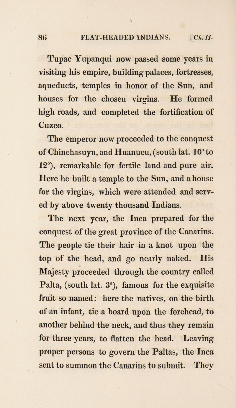 Tupac Yupanqui now passed some years in visiting his empire, building palaces, fortresses, aqueducts, temples in honor of the Sun, and houses for the chosen virgins. He formed high roads, and completed the fortification of Cuzco. The emperor now proceeded to the conquest of Chinchasuyu, and Huanucu, (south lat. 10° to 12°), remarkable for fertile land and pure air. Here he built a temple to the Sun, and a house for the virgins, which were attended and serv¬ ed by above twenty thousand Indians. The next year, the Inca prepared for the conquest of the great province of the Canarins. The people tie their hair in a knot upon the top of the head, and go nearly naked. His Majesty proceeded through the country called Palta, (south lat. 3°), famous for the exquisite fruit so named: here the natives, on the birth of an infant, tie a board upon the forehead, to another behind the neck, and thus they remain for three years, to flatten the head. Leaving proper persons to govern the Paltas, the Inca sent to summon the Canarins to submit. They