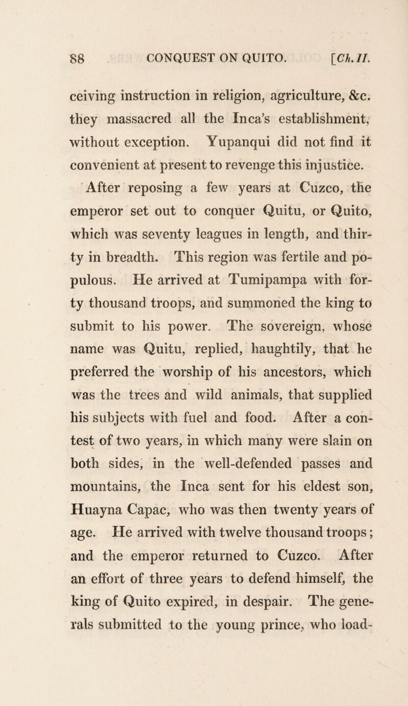 ceiving instruction in religion, agriculture, &c. they massacred all the Inca’s establishment, without exception, Yupanqui did not find it convenient at present to revenge this injustice. After reposing a few years at Cuzco, the emperor set out to conquer Quitu, or Quito, which was seventy leagues in length, and thir¬ ty in breadth. This region was fertile and po¬ pulous. He arrived at Tumipampa with for¬ ty thousand troops, and summoned the king to submit to his power. The sovereign, whose name was Quitu, replied, haughtily, that he preferred the worship of his ancestors, which was the trees and wild animals, that supplied his subjects with fuel and food. After a con¬ test of two years, in which many were slain on both sides, in the well-defended passes and mountains, the Inca sent for his eldest son, Huayna Capac, who was then twenty years of age. He arrived with twelve thousand troops; and the emperor returned to Cuzco. After an effort of three years to defend himself, the king of Quito expired, in despair. The gene¬ rals submitted to the young prince, who load-