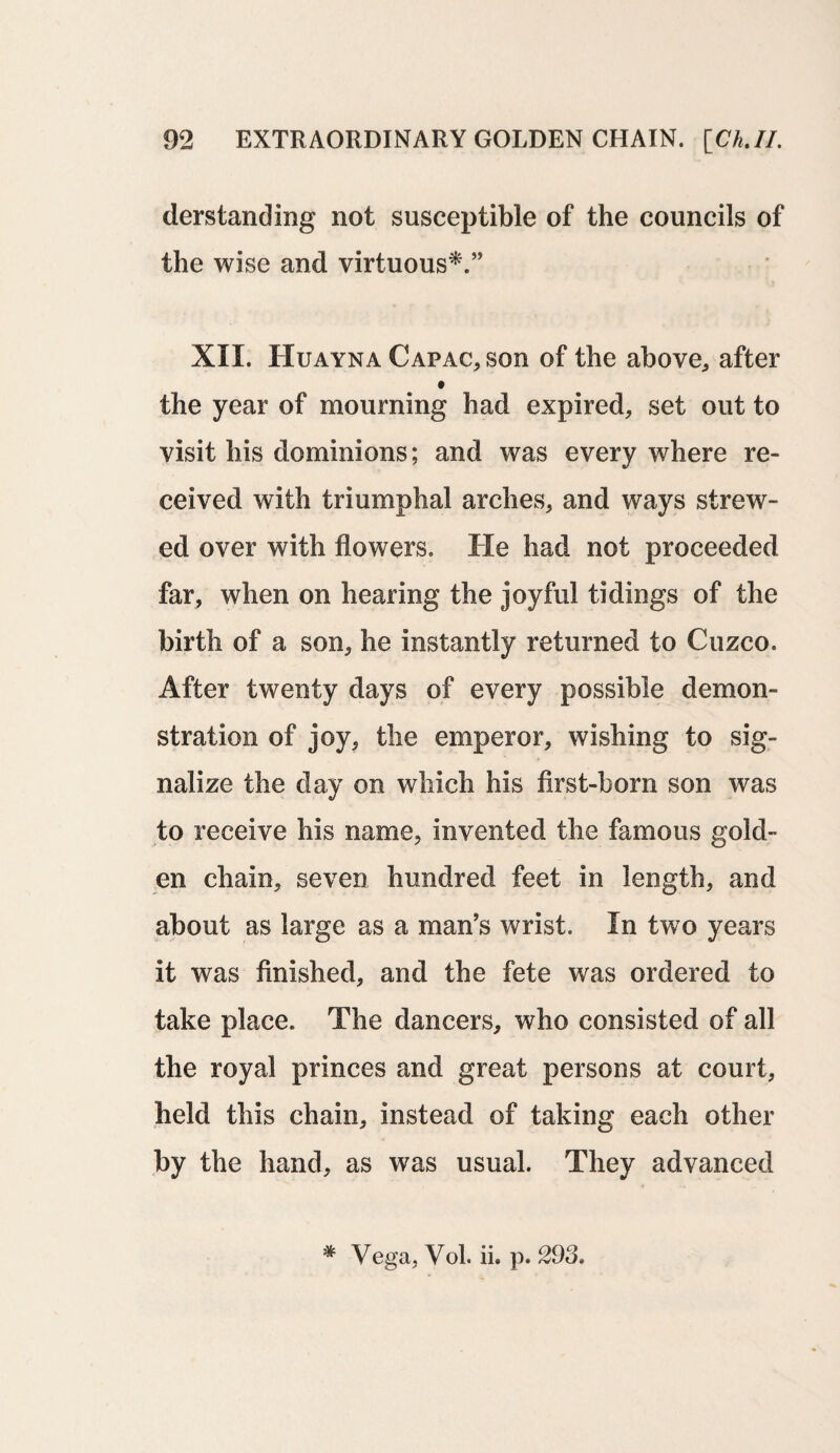 derstanding not susceptible of the councils of the wise and virtuous*.” XII. Huayna Capac, son of the above,, after the year of mourning had expired, set out to visit his dominions; and was every where re¬ ceived with triumphal arches, and ways strew¬ ed over with flowers. He had not proceeded far, when on hearing the joyful tidings of the birth of a son, he instantly returned to Cuzco. After twenty days of every possible demon¬ stration of joy, the emperor, wishing to sig¬ nalize the day on which his first-born son was to receive his name, invented the famous gold¬ en chain, seven hundred feet in length, and about as large as a man’s wrist. In two years it was finished, and the fete was ordered to take place. The dancers, who consisted of all the royal princes and great persons at court, held this chain, instead of taking each other by the hand, as was usual. They advanced