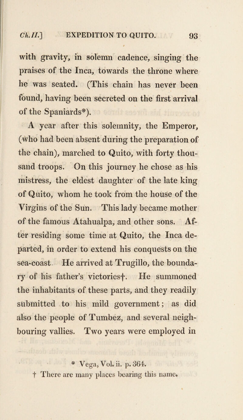 with gravity, in solemn cadence, singing the praises of the Inca, towards the throne where he was seated. (This chain has never been found, having been secreted on the first arrival of the Spaniards*). A year after this solemnity, the Emperor, (who had been absent during the preparation of the chain), marched to Quito, with forty thou¬ sand troops. On this journey he chose as his mistress, the eldest daughter of the late king of Quito, whom he took from the house of the Virgins of the Sun. This lady became mother of the famous Atahualpa, and other sons. Af¬ ter residing some time at Quito, the Inca de¬ parted, in order to extend his conquests on the sea-coast. He arrived at Trugillo, the bounda¬ ry of his father’s victoriesf. He summoned the inhabitants of these parts, and they readily submitted to his mild government; as did also the people of Tumbez, and several neigh¬ bouring vallies. Two years were employed in * Vega, Vol. ii. p. 364. t There are many places bearing this name©