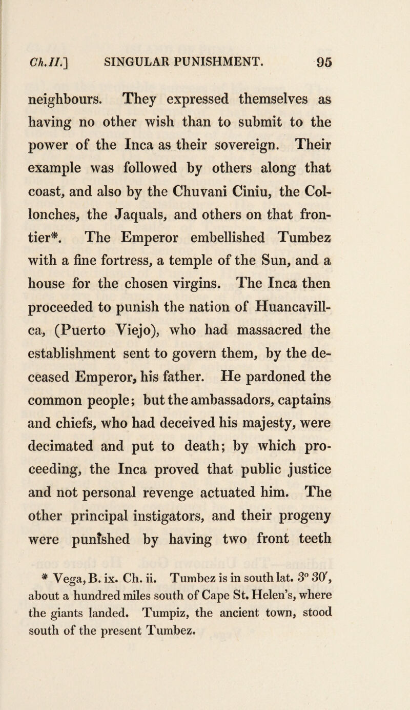 neighbours. They expressed themselves as having no other wish than to submit to the power of the Inca as their sovereign. Their example was followed by others along that coast* and also by the Chuvani Ciniu, the Col- lonches* the Jaquals* and others on that fron¬ tier*. The Emperor embellished Tumbez with a fine fortress* a temple of the Sun* and a house for the chosen virgins. The Inca then proceeded to punish the nation of Huancavill- ca* (Puerto Viejo), who had massacred the establishment sent to govern them* by the de¬ ceased Emperor, his father. He pardoned the common people; but the ambassadors* captains and chiefs, who had deceived his majesty* were decimated and put to death; by which pro¬ ceeding, the Inca proved that public justice and not personal revenge actuated him. The other principal instigators, and their progeny were punished by having two front teeth * Vega, B. ix. Ch. ii. Tumbez is in south lat. 3° 30'* about a hundred miles south of Cape St. Helen’s* where the giants landed. Tumpiz, the ancient town* stood south of the present Tumbez.