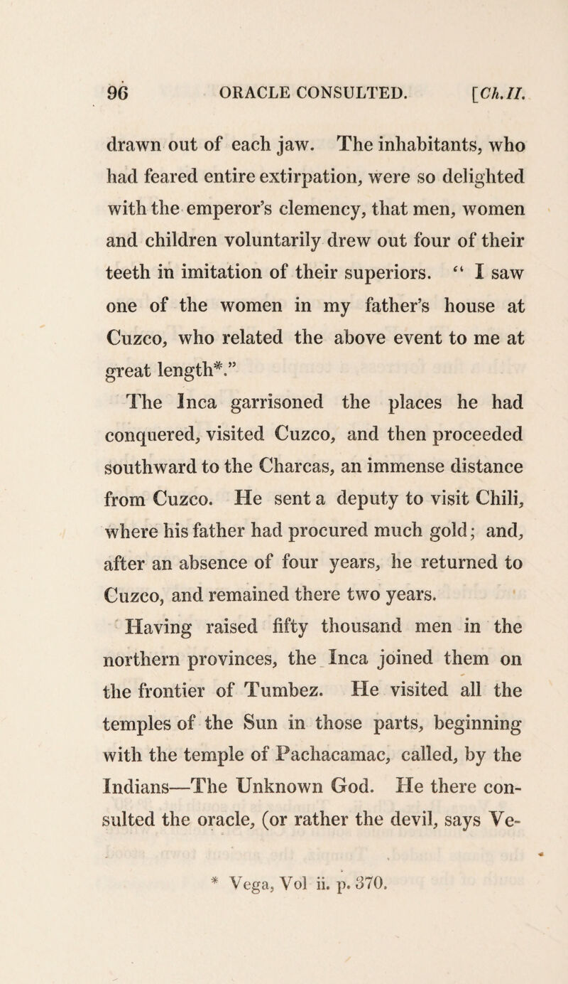 drawn out of each jaw. The inhabitants, who had feared entire extirpation, were so delighted with the emperor’s clemency, that men, women and children voluntarily drew out four of their teeth in imitation of their superiors. “ I saw one of the women in my father’s house at Cuzco, who related the above event to me at great length*.” The Inca garrisoned the places he had conquered, visited Cuzco, and then proceeded southward to the Charcas, an immense distance from Cuzco. He sent a deputy to visit Chili, where his father had procured much gold; and, after an absence of four years, he returned to Cuzco, and remained there two years. Having raised fifty thousand men in the northern provinces, the Inca joined them on the frontier of Tumbez. He visited all the temples of the Sun in those parts, beginning with the temple of Pachacamac, called, by the Indians—The Unknown God. He there con¬ sulted the oracle, (or rather the devil, says Ve-