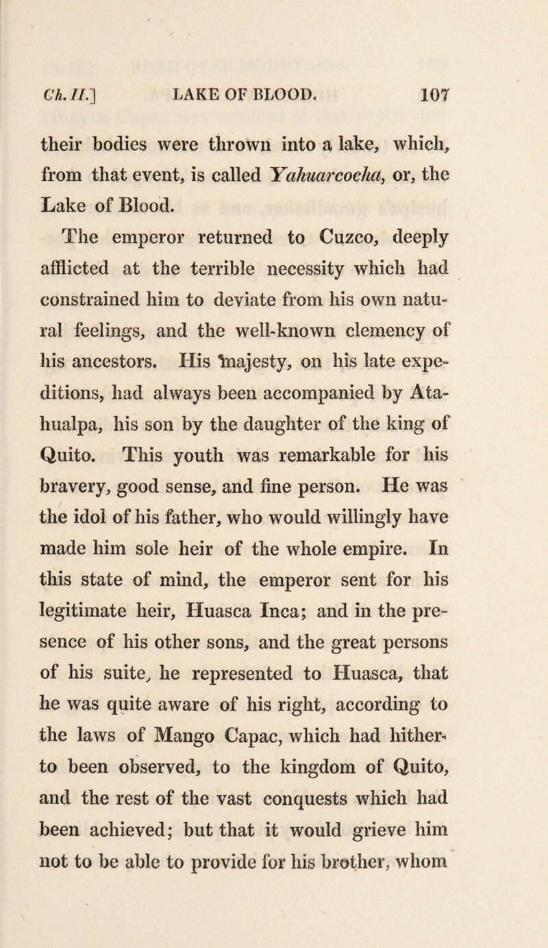 their bodies were thrown into a lake, which, from that event, is called Yahuarcocha, or, the Lake of Blood. The emperor returned to Cuzco, deeply afflicted at the terrible necessity which had constrained him to deviate from his own natu¬ ral feelings, and the well-known clemency of his ancestors. His Inajesty, on his late expe¬ ditions, had always been accompanied by Ata- hualpa, his son by the daughter of the king of Quito. This youth was remarkable for his bravery, good sense, and fine person. He was the idol of his father, who would willingly have made him sole heir of the whole empire. In this state of mind, the emperor sent for his legitimate heir, Huasca Inca; and in the pre¬ sence of his other sons, and the great persons of his suite, he represented to Huasca, that he was quite aware of his right, according to the laws of Mango Capac, which had hither* to been observed, to the kingdom of Quito, and the rest of the vast conquests which had been achieved; but that it would grieve him not to be able to provide for his brother, whom