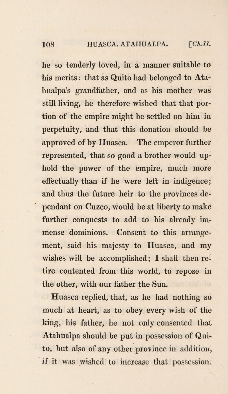 he so tenderly loved, in a manner suitable to his merits: that as Quito had belonged to Ata- hualpa’s grandfather, and as his mother was still living, he therefore wished that that por¬ tion of the empire might be settled on him in perpetuity, and that this donation should be approved of by Huasca. The emperor further represented, that so good a brother would up¬ hold the power of the empire, much more effectually than if he were left in indigence; and thus the future heir to the provinces de¬ pendant on Cuzco, would be at liberty to make further conquests to add to his already im¬ mense dominions. Consent to this arrange¬ ment, said his majesty to Huasca, and my wishes will be accomplished; I shall then re¬ tire contented from this world, to repose in the other, with our father the Sun. Huasca replied, that, as he had nothing so much at heart, as to obey every wish of the king, his father, he not only consented that Atahualpa should be put in possession of Qui¬ to, but also of any other province in addition, if it was wished to increase that possession.