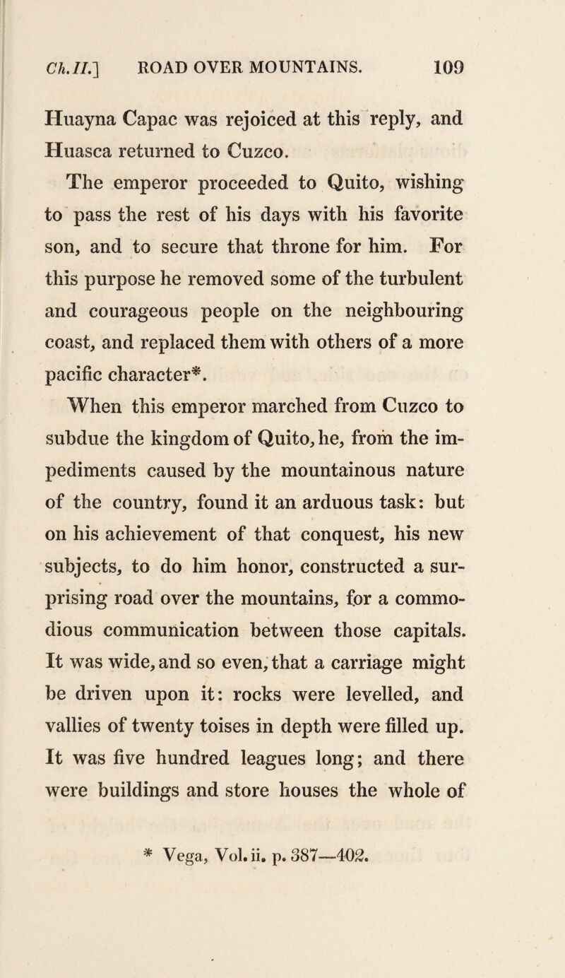 Huayna Capac was rejoiced at this reply, and Huasca returned to Cuzco. The emperor proceeded to Quito, wishing to pass the rest of his days with his favorite son, and to secure that throne for him. For this purpose he removed some of the turbulent and courageous people on the neighbouring coast, and replaced them with others of a more pacific character*. When this emperor marched from Cuzco to subdue the kingdom of Quito, he, from the im¬ pediments caused by the mountainous nature of the country, found it an arduous task: but on his achievement of that conquest, his new subjects, to do him honor, constructed a sur¬ prising road over the mountains, for a commo¬ dious communication between those capitals. It was wide, and so even, that a carriage might be driven upon it: rocks were levelled, and vallies of twenty toises in depth were filled up. It was five hundred leagues long; and there were buildings and store houses the whole of * Vega, Vol.ii. p.887—402.