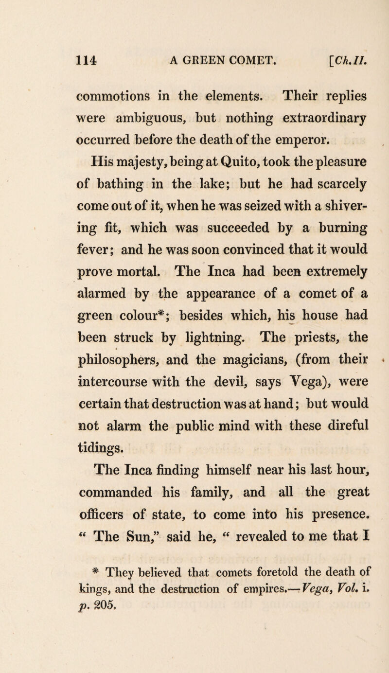 commotions in the elements. Their replies were ambiguous, but nothing extraordinary occurred before the death of the emperor. His majesty, being at Quito, took the pleasure of bathing in the lake; but he had scarcely come out of it, when he was seized with a shiver¬ ing fit, which was succeeded by a burning fever; and he was soon convinced that it wrould prove mortal. The Inca had been extremely alarmed by the appearance of a comet of a green colour*; besides which, his house had been struck by lightning. The priests, the * philosophers, and the magicians, (from their intercourse with the devil, says Vega), were certain that destruction was at hand; but would not alarm the public mind with these direful tidings. The Inca finding himself near his last hour, commanded his family, and all the great officers of state, to come into his presence. “ The Sun,” said he, “ revealed to me that I * They believed that comets foretold the death of kings, and the destruction of empires.— Vega, Vol, i. p. 205.