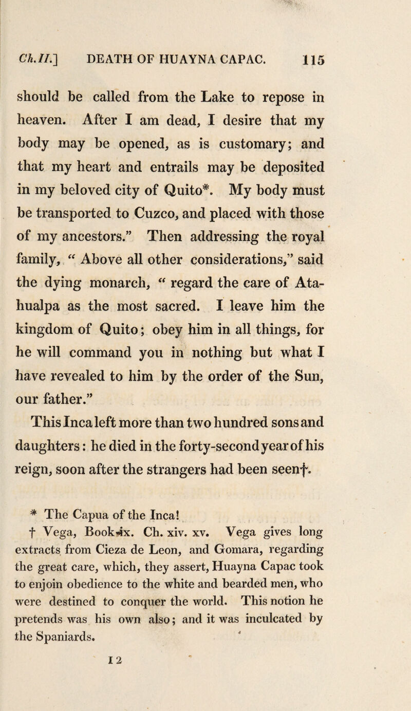 should be called from the Lake to repose in heaven. After I am dead, I desire that my body may be opened, as is customary; and that my heart and entrails may be deposited in my beloved city of Quito*. My body must be transported to Cuzco, and placed with those of my ancestors.” Then addressing the royal family, “ Above all other considerations,” said the dying monarch, “ regard the care of Ata- hualpa as the most sacred. I leave him the kingdom of Quito; obey him in all things, for he will command you in nothing but what I have revealed to him by the order of the Sun, our father.” This Inca left more than two hundred sons and daughters: he died in the forty-second year of his reign, soon after the strangers had been seenf. * The Capua of the Inca! f Vega, Book*tx. Ch. xiv. xv. Vega gives long extracts from Cieza de Leon, and Gomara, regarding the great care, which, they assert, Huayna Capac took to enjoin obedience to the white and bearded men, who were destined to conquer the world. This notion he pretends was his own also; and it was inculcated by the Spaniards. 12