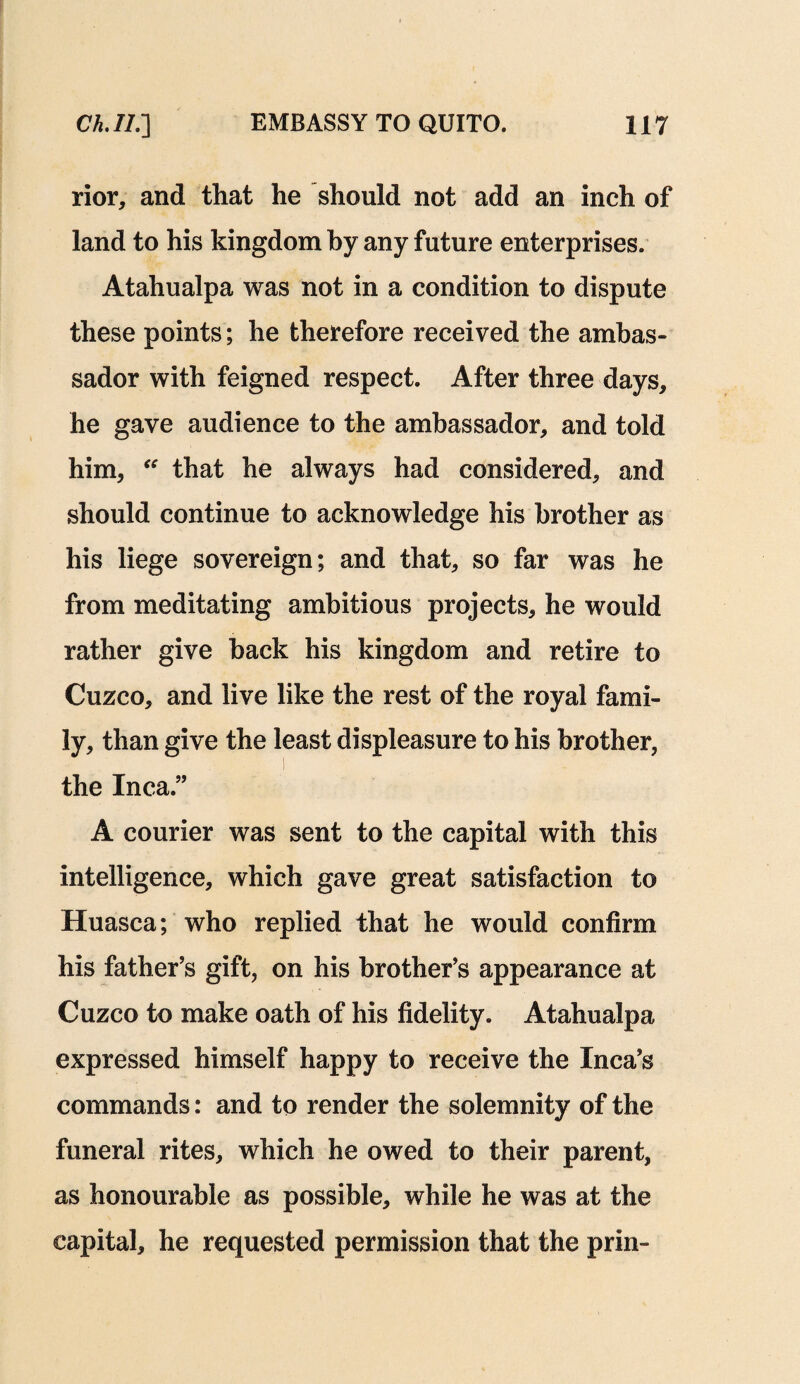 rior, and that he should not add an inch of land to his kingdom by any future enterprises. Atahualpa was not in a condition to dispute these points; he therefore received the ambas¬ sador with feigned respect. After three days, he gave audience to the ambassador, and told him, “ that he always had considered, and should continue to acknowledge his brother as his liege sovereign; and that, so far was he from meditating ambitious projects, he would rather give back his kingdom and retire to Cuzco, and live like the rest of the royal fami¬ ly, than give the least displeasure to his brother, the Inca.” A courier was sent to the capital with this intelligence, which gave great satisfaction to Huasca; who replied that he would confirm his father’s gift, on his brother’s appearance at Cuzco to make oath of his fidelity. Atahualpa expressed himself happy to receive the Inca’s commands: and to render the solemnity of the funeral rites, which he owed to their parent, as honourable as possible, while he was at the capital, he requested permission that the prin-