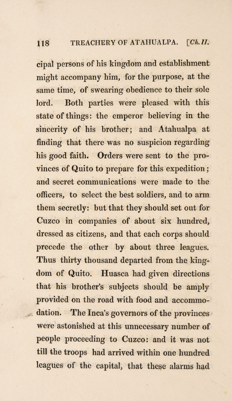 cipal persons of his kingdom and establishment might accompany him, for the purpose, at the same time, of swearing obedience to their sole lord. Both parties were pleased with this state of things: the emperor believing in the sincerity of his brother; and Atahualpa at finding that there was no suspicion regarding his good faith. Orders were sent to the pro¬ vinces of Quito to prepare for this expedition; < and secret communications were made to the officers, to select the best soldiers, and to arm them secretly: but that they should set out for Cuzco in companies of about six hundred, dressed as citizens, and that each corps should precede the other by about three leagues. Thus thirty thousand departed from the king¬ dom of Quito. Huasca had given directions that his brother’s subjects should be amply provided on the road with food and accommo- dation. The Inca’s governors of the provinces were astonished at this unnecessary number of people proceeding to Cuzco: and it was not till the troops had arrived within one hundred leagues of the capital, that these alarms had