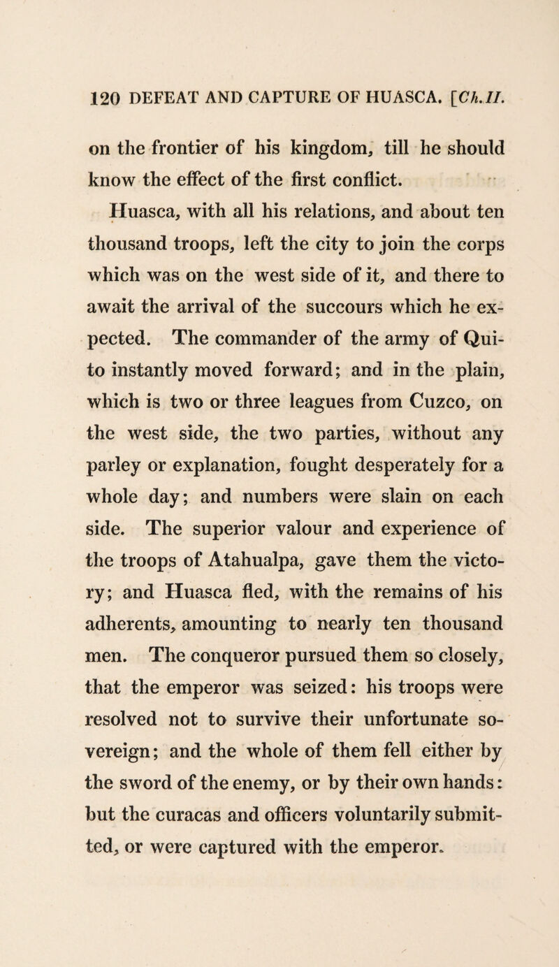 on the frontier of his kingdom, till he should know the effect of the first conflict. Huasca, with all his relations, and about ten thousand troops, left the city to join the corps which was on the west side of it, and there to await the arrival of the succours which he ex¬ pected. The commander of the army of Qui¬ to instantly moved forward; and in the plain, which is two or three leagues from Cuzco, on the west side, the two parties, without any parley or explanation, fought desperately for a whole day; and numbers were slain on each side. The superior valour and experience of the troops of Atahualpa, gave them the victo¬ ry; and Huasca fled, with the remains of his adherents, amounting to nearly ten thousand men. The conqueror pursued them so closely, that the emperor was seized: his troops were resolved not to survive their unfortunate so¬ vereign; and the whole of them fell either by the sword of the enemy, or by their own hands: but the curacas and officers voluntarily submit¬ ted, or were captured with the emperor.