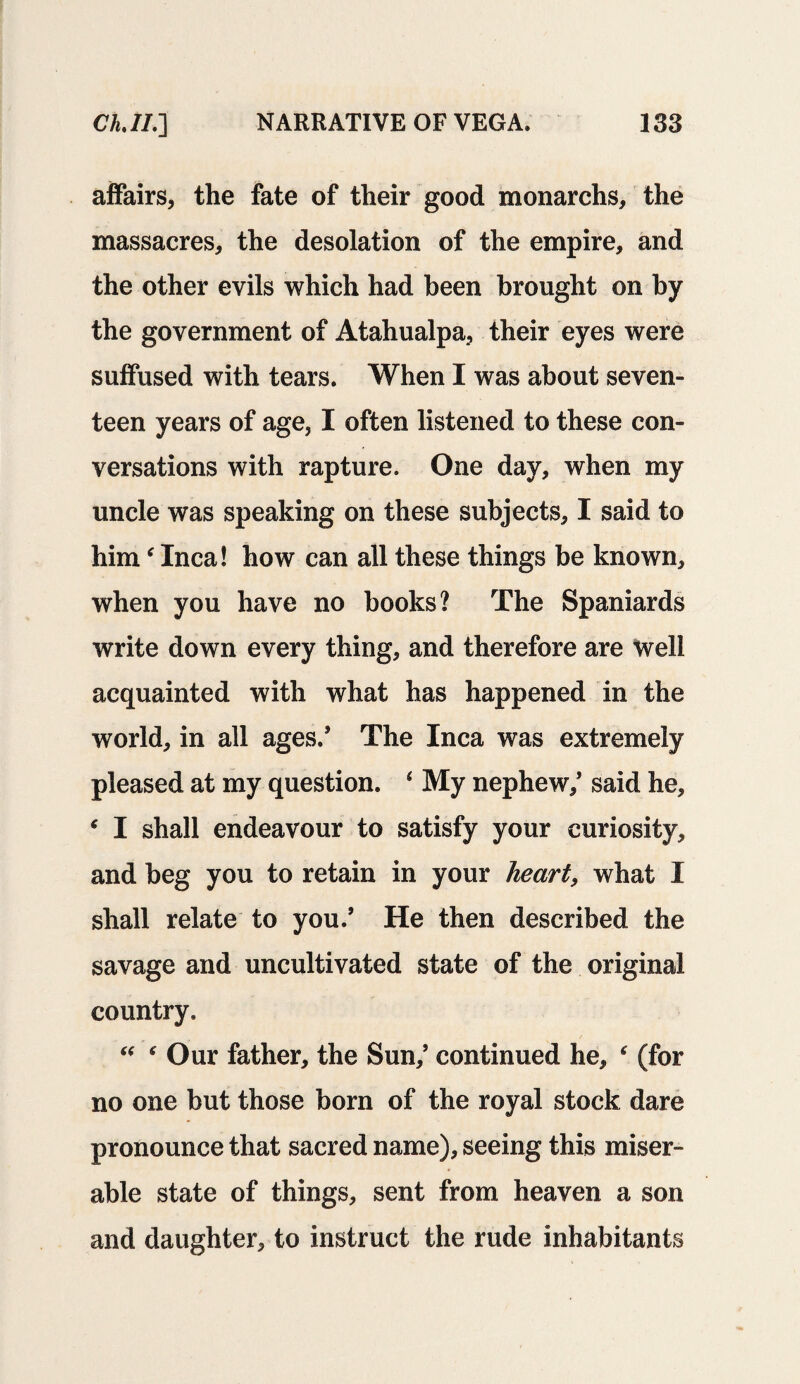 affairs, the fate of their good monarchs, the massacres, the desolation of the empire, and the other evils which had been brought on by the government of Atahualpa, their eyes were suffused with tears. When I was about seven- teen years of age, I often listened to these con¬ versations with rapture. One day, when my uncle was speaking on these subjects, I said to himf Inca! how can all these things be known, when you have no books? The Spaniards write down every thing, and therefore are well acquainted with what has happened in the world, in all ages.’ The Inca was extremely pleased at my question. * My nephew/ said he, * I shall endeavour to satisfy your curiosity, and beg you to retain in your heart, what I shall relate to you.’ He then described the savage and uncultivated state of the original country, “ * Our father, the Sun/ continued he, r (for no one but those born of the royal stock dare pronounce that sacred name), seeing this miser¬ able state of things, sent from heaven a son and daughter, to instruct the rude inhabitants