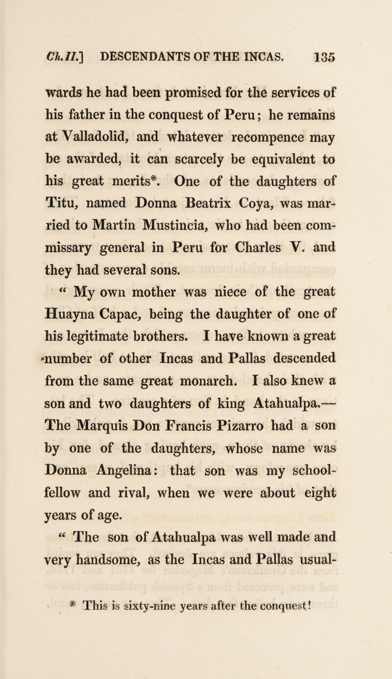 wards he had been promised for the services of his father in the conquest of Peru; he remains at Valladolid, and whatever recompence may be awarded, it can scarcely be equivalent to his great merits*. One of the daughters of Titu, named Donna Beatrix Coya, was mar¬ ried to Martin Mustincia, who had been com¬ missary general in Peru for Charles V. and they had several sons. “ My own mother was niece of the great Huayna Capac, being the daughter of one of his legitimate brothers. I have known a great ^number of other Incas and Pallas descended from the same great monarch. I also knew a son and two daughters of king Atahualpa.— The Marquis Don Francis Pizarro had a son by one of the daughters, whose name was Donna Angelina: that son was my school¬ fellow and rival, when we were about eight years of age.  The son of Atahualpa was well made and very handsome, as the Incas and Pallas usual- * This is sixty-nine years after the conquest !