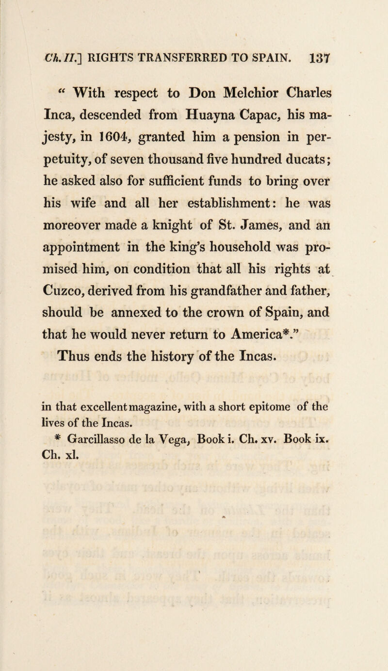 Ch. //.] RIGHTS TRANSFERRED TO SPAIN. 137 “ With respect to Don Melchior Charles Inca, descended from Huayna Capac, his ma¬ jesty, in 1604, granted him a pension in per¬ petuity, of seven thousand five hundred ducats; he asked also for sufficient funds to bring over his wife and all her establishment: he was moreover made a knight of St. James, and an appointment in the king’s household was pro¬ mised him, on condition that all his rights at Cuzco, derived from his grandfather and father, should be annexed to the crown of Spain, and that he would never return to America*.” Thus ends the history of the Incas. in that excellent magazine, with a short epitome of the lives of the Incas. * Garcillasso de la Vega, Booki. Ch. xv. Book ix. Ch. xl.