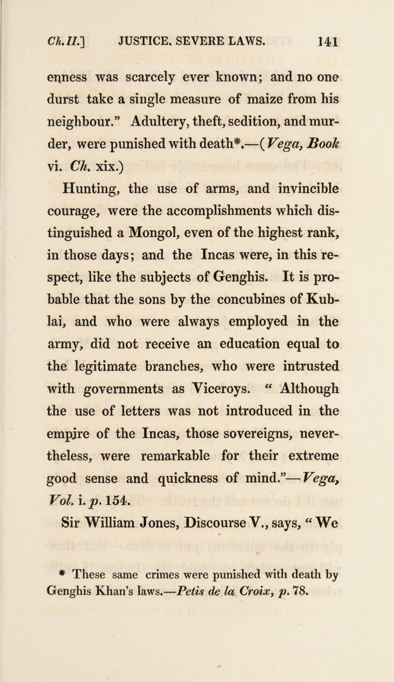 eiRiess was scarcely ever known; and no one durst take a single measure of maize from his neighbour.” Adultery, theft, sedition, and mur¬ der, were punished with death*.—( Vega, Book vi. Ch, xix.) Hunting, the use of arms, and invincible courage, were the accomplishments which dis¬ tinguished a Mongol, even of the highest rank, in those days; and the Incas were, in this re¬ spect, like the subjects of Genghis. It is pro¬ bable that the sons by the concubines of Kub- lai, and who were always employed in the army, did not receive an education equal to the legitimate branches, who were intrusted with governments as Viceroys. “ Although the use of letters was not introduced in the empire of the Incas, those sovereigns, never¬ theless, were remarkable for their extreme good sense and quickness of mind.”—Vega, VoL i.p. 154. Sir William Jones, DiscourseV., says, “We * These same crimes were punished with death by Genghis Khan’s laws.—Petis de la Croix, P- 78.