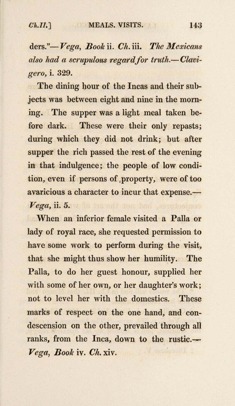 tiers.”—Vega, Booh ii. Ch. iii. The Mexicans also had a scrupulous regard for truth.— Clavi- gero, i. 329. The dining hour of the Incas and their sub¬ jects was between eight and nine in the morn¬ ing. The supper was a light meal taken be¬ fore dark. These were their only repasts; during which they did not drink; but after supper the rich passed the rest of the evening in that indulgence; the people of low condi¬ tion, even if persons of property, were of too avaricious a character to incur that expense.— Vega, ii9 5. When an inferior female visited a Palla or lady of royal race, she requested permission to have some work to perform during the visit, that she might thus show her humility. The Palla, to do her guest honour, supplied her with some of her own, or her daughter’s work; not to level her with the domestics. These marks of respect on the one hand, and con¬ descension on the other, prevailed through all ranks, from the Inca, down to the rustic.— Vega, Book iv. Ch. xiv.